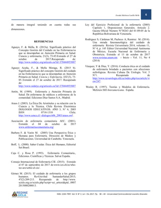 Zoraida Ildefonza Castillo Bollé 6
ISSN: 2244-7997. Vol. 9. N° 2. Jul – Dic 2017. Pp. 38 – 44 - Universidad Centroccidental Lisandro Alvarado
de manera integral teniendo en cuenta todas sus
dimensiones.
REFERENCIAS
Aguayo, F. & Mella, R. (2015a). Significado práctico del
Concepto Gestión del Cuidado en las Enfermeras/os
que se desempeñan en Atención Primaria en Salud.
Ciencia y enfermería, 21(3), 73-85.Extraído el 27 de
octubre de 2017.Recuperado de:
http://www.redalyc.org/articulo.oa?id=370444955007
Aguayo Acuña, F., & Mella Moraga, R. (2015 b).
Significado práctico del concepto Gestión del cuidado
en las Enfermeras/os que se desempeñan en Atención
Primaria en Salud. Ciencia y Enfermería, XXI (3), 73-
85. Extraído el 27 de octubre de 2017. Recuperado
de:
http://www.redalyc.org/articulo.oa?id=370444955007
Antón, M. (1989). Enfermería y Atención Primaria de
Salud. De enfermeras de médicos a enfermeras de la
comunidad. Ediciones Díaz Santos S.A., Madrid.
Araos J. (2003). La Ética De Aristóteles y su relación con la
Ciencia y la Técnica, Chile Revista Electrónica
DIÁLOGOS EDUCATIVOS. AÑO 3, N° 6, 2003
ISSN 0718-1310 Chile.
http://www.umce.cl/~dialogos/n06_2003/araos.swf .
Asociación de enfermería comunitaria AEC. (2001).
Extraído el 04 de octubre de 2017
www.enfermeriacomunitaria.org/
Barbera F. & Varón M. (2005) Una Perspectiva Ética y
Humana para Enfermería. Dirección de Medios y
Publicaciones. Universidad de Carabobo. Venezuela.
Boff, L. (2000). Saber Cuidar. Ética del Humano, Editorial
Set Brasil.
Caja C. y Rosa P. (1993). Enfermería Comunitaria.,
Ediciones. Científicas y Técnicas. Salvat España.
Consejo Internacional de Enfermería CIE. (2015). Extraído
el 07 de septiembre de 2017 de:www.icn.ch/es/who-
we-are/sobre-el-cie/.
Gómez M. (2015). El cuidado de enfermería a los grupos
humanos. RevUnivInd SantanderSalud.2015;
47(2):209-213. Recuperado de http://www.
scielo.org.co/scielo.php?script=sci_arttext&pid...0807
2015000200013.
Ley del Ejercicio Profesional de la enfermería (2005)
Capitulo 1, Disposiciones Generales. Artículo 2.
Gaceta Oficial Número N°38263 del 01-09-05 de la
República Bolivariana de Venezuela.
Rodríguez S, Cárdenas M, Pacheco A, Ramírez M. (2014).
Una mirada fenomenológica del cuidado de
enfermería Revista Universitaria 2014, volumen 11,
N° 4, p. 145 Editor Universidad Nacional Autónoma
de México, Escuela Nacional de Enfermería y
Obstetricia. Extraído el 13 de octubre de 2017
www.revistas.unam.mx › Inicio › Vol. 11, No 4
(2014)
Vázquez, Y & Díaz, Y. (2016). Conducta ética en el cuidado
de enfermería brindado a pacientes con afecciones
nefrológicas. Revista Cubana De Urología. Vol. 5
N°1. Recuperado de
http://www.revurologia.sld.cu/index.php/rcu/article/vi
ew/247.
Wesley R. (1997). Teorías y Modelos de Enfermería.
McGraw Hill Interamericana. España.
 