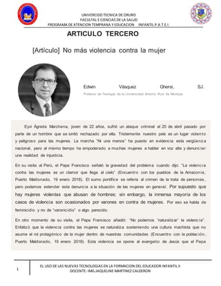 UNIVERCIDD TECNICA DE ORURO
FACULTAL E CIENCIAS DE LA SALUD
PROGRAMA DE ATENCION TEMPRANA Y EDUCACION INFANTIL P.A.T.E.I.
EL USO DE LAS NUEVAS TECNOLOGIAS EN LA FORMACION DEL EDUCADOR INFANTIL II
DOCENTE: IMG.JAQUELINE MARTINEZ CALDERON1
ARTICULO TERCERO
[Artículo] No más violencia contra la mujer
Edwin Vásquez Ghersi, SJ.
Profesor de Teología de la Universidad Antonio Ruiz de Montoya
Eyvi Ágreda Marchena, joven de 22 años, sufrió un ataque criminal el 25 de abril pasado por
parte de un hombre que se sintió rechazado por ella. Tristemente nuestro país es un lugar violento
y peligroso para las mujeres. La marcha “Ni una menos” ha puesto en evidencia esta vergüenz a
nacional, pero al mismo tiempo ha empoderado a muchas mujeres a hablar en voz alta y denunc iar
una realidad de injusticia.
En su visita al Perú, el Papa Francisco señaló la gravedad del problema cuando dijo: “La violenc ia
contra las mujeres es un clamor que llega al cielo” (Encuentro con los pueblos de la Amazonía,
Puerto Maldonado, 19 enero 2018). El sumo pontífice se refería al crimen de la trata de personas ,
pero podemos extender esta denuncia a la situación de las mujeres en general. Por supuesto que
hay mujeres violentas que abusan de hombres; sin embargo, la inmensa mayoría de los
casos de violencia son ocasionados por varones en contra de mujeres. Por eso se habla de
feminicidio y no de “varonicidio” o algo parecido.
En otro momento de su visita, el Papa Francisco añadió: “No podemos 'naturalizar' la violenc ia”.
Enfatizó que la violencia contra las mujeres se naturaliza sosteniendo una cultura machista que no
asume el rol protagónico de la mujer dentro de nuestras comunidades (Encuentro con la poblac ión,
Puerto Maldonado, 19 enero 2018). Esta violencia se opone al evangelio de Jesús que el Papa
 