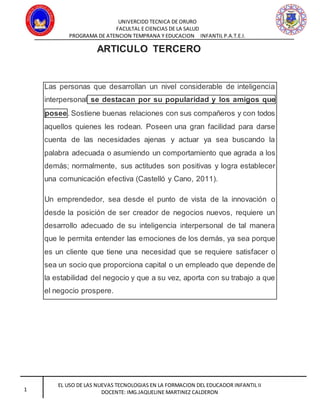UNIVERCIDD TECNICA DE ORURO
FACULTAL E CIENCIAS DE LA SALUD
PROGRAMA DE ATENCION TEMPRANA Y EDUCACION INFANTIL P.A.T.E.I.
EL USO DE LAS NUEVAS TECNOLOGIAS EN LA FORMACION DEL EDUCADOR INFANTIL II
DOCENTE: IMG.JAQUELINE MARTINEZ CALDERON1
ARTICULO TERCERO
Las personas que desarrollan un nivel considerable de inteligencia
interpersonal se destacan por su popularidad y los amigos que
posee. Sostiene buenas relaciones con sus compañeros y con todos
aquellos quienes les rodean. Poseen una gran facilidad para darse
cuenta de las necesidades ajenas y actuar ya sea buscando la
palabra adecuada o asumiendo un comportamiento que agrada a los
demás; normalmente, sus actitudes son positivas y logra establecer
una comunicación efectiva (Castelló y Cano, 2011).
Un emprendedor, sea desde el punto de vista de la innovación o
desde la posición de ser creador de negocios nuevos, requiere un
desarrollo adecuado de su inteligencia interpersonal de tal manera
que le permita entender las emociones de los demás, ya sea porque
es un cliente que tiene una necesidad que se requiere satisfacer o
sea un socio que proporciona capital o un empleado que depende de
la estabilidad del negocio y que a su vez, aporta con su trabajo a que
el negocio prospere.
 