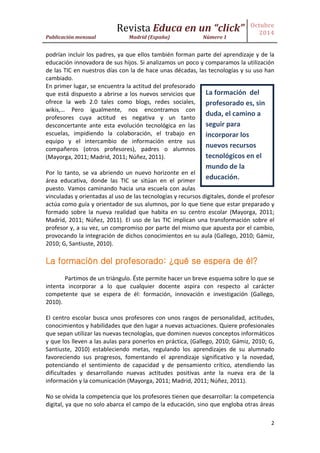 Revista Educa en un “click” 
Publicación mensual Madrid (España) Número 1 
Octubre 
2014 
2 
podrían incluir los padres, ya que ellos también forman parte del aprendizaje y de la educación innovadora de sus hijos. Si analizamos un poco y comparamos la utilización de las TIC en nuestros días con la de hace unas décadas, las tecnologías y su uso han cambiado. 
En primer lugar, se encuentra la actitud del profesorado que está dispuesto a abrirse a los nuevos servicios que ofrece la web 2.0 tales como blogs, redes sociales, wikis,… Pero igualmente, nos encontramos con profesores cuya actitud es negativa y un tanto desconcertante ante esta evolución tecnológica en las escuelas, impidiendo la colaboración, el trabajo en equipo y el intercambio de información entre sus compañeros (otros profesores), padres o alumnos (Mayorga, 2011; Madrid, 2011; Núñez, 2011). 
Por lo tanto, se va abriendo un nuevo horizonte en el área educativa, donde las TIC se sitúan en el primer puesto. Vamos caminando hacia una escuela con aulas vinculadas y orientadas al uso de las tecnologías y recursos digitales, donde el profesor actúa como guía y orientador de sus alumnos, por lo que tiene que estar preparado y formado sobre la nueva realidad que habita en su centro escolar (Mayorga, 2011; Madrid, 2011; Núñez, 2011). El uso de las TIC implican una transformación sobre el profesor y, a su vez, un compromiso por parte del mismo que apuesta por el cambio, provocando la integración de dichos conocimientos en su aula (Gallego, 2010; Gámiz, 2010; G, Santiuste, 2010). 
La formación del profesorado: ¿qué se espera de él? 
Partimos de un triángulo. Éste permite hacer un breve esquema sobre lo que se intenta incorporar a lo que cualquier docente aspira con respecto al carácter competente que se espera de él: formación, innovación e investigación (Gallego, 2010). 
El centro escolar busca unos profesores con unos rasgos de personalidad, actitudes, conocimientos y habilidades que den lugar a nuevas actuaciones. Quiere profesionales que sepan utilizar las nuevas tecnologías, que dominen nuevos conceptos informáticos y que los lleven a las aulas para ponerlos en práctica, (Gallego, 2010; Gámiz, 2010; G, Santiuste, 2010) estableciendo metas, regulando los aprendizajes de su alumnado favoreciendo sus progresos, fomentando el aprendizaje significativo y la novedad, potenciando el sentimiento de capacidad y de pensamiento crítico, atendiendo las dificultades y desarrollando nuevas actitudes positivas ante la nueva era de la información y la comunicación (Mayorga, 2011; Madrid, 2011; Núñez, 2011). 
No se olvida la competencia que los profesores tienen que desarrollar: la competencia digital, ya que no solo abarca el campo de la educación, sino que engloba otras áreas 
La formación del profesorado es, sin duda, el camino a seguir para incorporar los nuevos recursos tecnológicos en el mundo de la educación.  