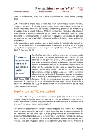 Revista Educa en un “click” 
Publicación mensual Madrid (España) Número 1 
Octubre 
2014 
3 
como las profesionales, las de ocio o las de la comunicación con los demás (Gallego, 2010) 
Dicha formación se orienta hacia la enseñanza de un alumnado que necesita ver en su profesor a un guía, tal y como he mencionado antes, pero además, precisa de un asesor, motivador, facilitador de recursos, adaptador y productor de materiales y evaluador de su progreso (Cebrián, 2003). El profesor que necesitan estos alumnos sabe adaptar lo que ha aprendido en sus cursos de formación sobre TIC, sabe desarrollar los talleres y facilitar los materiales de apoyo que sean necesarios para que sus alumnos, por mucha variedad o diversidad que haya, trabajen y sean, igualmente, competentes. 
La formación tiene unos objetivos que, el profesorado, irá adquiriendo, como ir en busca de la mejora de las prácticas educativas, una continua actualización y reciclaje y un significativo y productivo desarrollo personal y profesional (Gallego, 2010; Gámiz, 2010; G, Santiuste, 2010). 
Para finalizar con el tema de la formación de profesorado, cabe destacar que los centros educativos no cambian, lo que cambian son las personas (Fullan, 1994). A pesar de que esta cita tenga unos veinte años de antigüedad, hace referencia a nuestro presente más cercano, ya que por mucho que pasen los años, son las personas, en este caso los docentes, quienes deciden seguir progresando con el fin de alcanzar una competencia, como es la digital, para poder resolver problemas eficientemente partiendo de los nuevos recursos tecnológicos que el avance y la sociedad ponen a nuestro alcance (Gallego, 2010; Gámiz, 2010; G, Santiuste, 2010). Un centro escolar tiene que ir en busca de la innovación, la investigación y del desarrollo de una mejora en el ámbito de la enseñanza utilizando las TIC, y no dejarse llevar por el estancamiento de las viejas rutinas y maneras de enseñar. 
Enseñar con las TIC, ¿es posible? 
Antes de nada y si nos queremos centrar un poco más sobre cómo y de qué manera nuestros alumnos aprenden, una de las teorías pedagógicas que mejor lo explica es el constructivismo, pero, ¿conoces cuál es la relación que se establece entre esta teoría y el uso de las nuevas tecnológicas? 
Para empezar, es conveniente volver y recordar la teoría para conocer más adelante, cómo los alumnos pueden aprender y cómo es posible que lo hagan empleando las TIC. Hablamos de una teoría que se basa principalmente en la construcción del conocimiento del aprendizaje, en la forma en la que se entiende y se reconoce (VV.AA, 2010), ya que son las personas las que van entendiendo todo lo que le rodea de su realidad. Tales como Vygostky con su teoría sobre la “Zona de Desarrollo Próximo” o 
“Los centros educativos no cambian, lo que cambian son las personas”  