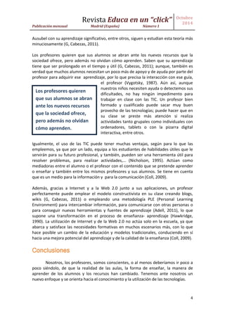 Revista Educa en un “click” 
Publicación mensual Madrid (España) Número 1 
Octubre 
2014 
4 
Ausubel con su aprendizaje significativo, entre otros, siguen y estudian esta teoría más minuciosamente (G, Cabezas, 2011). 
Los profesores quieren que sus alumnos se abran ante los nuevos recursos que la sociedad ofrece, pero además no olvidan cómo aprenden. Saben que su aprendizaje tiene que ser prolongado en el tiempo y útil (G, Cabezas, 2011); aunque, también es verdad que muchos alumnos necesitan un poco más de apoyo y de ayuda por parte del profesor para adquirir ese aprendizaje, por lo que precisa la interacción con ese guía, el profesor (Vygotsky, 1987). Aún así, aunque nuestros niños necesiten ayuda o detectemos sus dificultades, no hay ningún impedimento para trabajar en clase con las TIC. Un profesor bien formado y cualificado puede sacar muy buen provecho de las tecnologías; puede hacer que en su clase se preste más atención si realiza actividades tanto grupales como individuales con ordenadores, tablets o con la pizarra digital interactiva, entre otros. 
Igualmente, el uso de las TIC puede tener muchas ventajas, según para lo que las empleemos, ya que por un lado, equipa a los estudiantes de habilidades útiles que le servirán para su futuro profesional, y también, pueden ser una herramienta útil para resolver problemas, para realizar actividades,… (Nicholson, 1995). Actúan como mediadoras entre el alumno o el profesor con el contenido que se pretende aprender o enseñar y también entre los mismos profesores y sus alumnos. Se tiene en cuenta que es un medio para la información y para la comunicación (Coll, 2009). 
Además, gracias a Internet y a la Web 2.0 junto a sus aplicaciones, un profesor perfectamente puede emplear el modelo constructivista en su clase creando blogs, wikis (G, Cabezas, 2011) o empleando una metodología PLE (Personal Learning Environment) para intercambiar información, para comunicarse con otras personas o para conseguir nuevas herramientas y fuentes de aprendizaje (Adell, 2011), lo que supone una transformación en el proceso de enseñanza- aprendizaje (Hawkridge, 1990). La utilización de Internet y de la Web 2.0 no actúa solo en la escuela, ya que abarca y satisface las necesidades formativas en muchos escenarios más, con lo que hace posible un cambio de la educación y modelos tradicionales, conduciendo en sí hacia una mejora potencial del aprendizaje y de la calidad de la enseñanza (Coll, 2009). 
Conclusiones 
Nosotros, los profesores, somos conscientes, o al menos deberíamos ir poco a poco siéndolo, de que la realidad de las aulas, la forma de enseñar, la manera de aprender de los alumnos y los recursos han cambiado. Tenemos ante nosotros un nuevo enfoque y se orienta hacia el conocimiento y la utilización de las tecnologías. 
Los profesores quieren que sus alumnos se abran ante los nuevos recursos que la sociedad ofrece, pero además no olvidan cómo aprenden.  