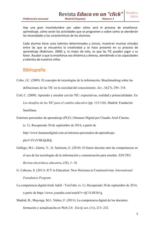 Revista Educa en un “click” 
Publicación mensual Madrid (España) Número 1 
Octubre 
2014 
5 
Hay una gran incertidumbre por saber cómo será el proceso de enseñanza- aprendizaje, cómo serán las actividades que se programen o sobre cómo se atenderán las necesidades y las características de los alumnos. 
Cada alumno tiene unos talentos determinados y únicos, muestran muchas virtudes entre las que se encuentra la creatividad y se hace presente en su proceso de aprendizaje (Robinson, 2009) y, lo mejor de esto, es que las TIC pueden jugar a su favor. Ayudan a que la enseñanza sea dinámica y diversa, atendiendo a las capacidades y talentos de nuestros niños. 
Bibliografía 
Cobo, J.C. (2009). El concepto de tecnologías de la información. Benchmarking sobre las definiciones de las TIC en la sociedad del conocimiento. Zer, 14(27), 295- 318. 
Coll, C. (2009). Aprender y enseñar con las TIC: expectativas, realidad y potencialidades. En Los desafíos de las TIC para el cambio educativo (pp. 113-126). Madrid: Fundación Santillana. 
Entornos personales de aprendizaje (PLE) | Humano Digital por Claudio Ariel Clarenc. (s. f.). Recuperado 30 de septiembre de 2014, a partir de http://www.humanodigital.com.ar/entornos-personales-de-aprendizaje- ple/#.VCsVMLQcRdj 
Gallego, M.J., Gámiz, V., G. Santiuste, E. (2010). El futuro docente ante las competencias en el uso de las tecnologías de la información y comunicación para enseñar. EDUTEC. Revista electrónica educativa, (34), 1- 18. 
G. Cabezas, S. (2011). ICT in Education: New Horizons to Constructivism. International Foundation Program. 
La competencia digital-Jordi Adell - YouTube. (s. f.). Recuperado 30 de septiembre de 2014, a partir de https://www.youtube.com/watch?v=tjC1LOC0r1g 
Madrid, D., Mayorga, M.J., Núñez, F. (2011). La competencia digital de los docentes: formación y actualización en Web 2.0. Etic@ net, (11), 213- 232.  
