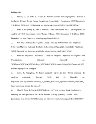 Bibliografías
1. Marsán, V., Del Valle, L., Macías, C. Aspectos actuales de la organogénesis. Función e
involución del timo. Revista Cubana Hematología, Inmunología y Hemoterapia. 2013 [Consultado
9 de febrero 2020]; vol. 29. Disponible en: http://scielo.sld.cu/pdf/hih/v29n4/hih05413.pdf
2. Muro R, Takayanagi H, Nitta T. Retroviral Gene Transduction into T Cell Progenitors for
Analysis of T Cell Development in the Thymus. Pubmed. 2020. [Consultado 9 de febrero 2020].
Disponible en: https://www.ncbi.nlm.nih.gov/pubmed/31933209
3. Kun Zhu, Chenfeng He, Si-Qi Liu. Lineage Tracking the Generation of T Regulatory
Cells From Microbial Activated T Effector Cells in Naïve Mice, 2020. [Consultado 9 de febrero
2020]. Disponible en: https://www.ncbi.nlm.nih.gov/pmc/articles/PMC6978744/
4. American Psychiatric Association. DSM-5’s Integrated Approach to Diagnosis and
Classifications. [Internet]. Disponible en:
%20Thymus%20Gland%20Pathology_%20Clinical,%20Diagnostic%20and%20Therapeutic%20
Features-Springer%20(2008).pdf
5. Dario, R., Parpaglione, C. Tumor carcinoide atípico de timo. Revista americana de
medicina respiratoria. [Internet]. 2018. Vol. 18. Disponible en:
http://www.ramr.org/articulos/volumen_18_numero_4/articulos_especiales/articulos_especiales_
tumor_carcinoide_atipico_de_timo.pdf
6. Chen R, Wang K, Feng Z. CD147 deficiency in T cells prevents thymic involution by
inhibiting the EMT process in TECs in the presence of TGFβ. [Internet]. Elsevier. 2020.
[Consultado 9 de febrero 2020] Disponible en: https://www.ncbi.nlm.nih.gov/pubmed/31900457
 