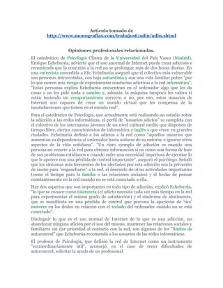 Articulo tomado de http://www.monografias.com/trabajos6/adin/adin.shtml Opiniones profesionales relacionadas. El catedrático de Psicología Clínica de la Universidad del País Vasco (Madrid), Enrique Echeburúa, advierte que el uso anormal de Internet puede crear adicción y recomienda que la conexión a la red no se prolongue más de dos horas diarias. En una entrevista concedida a Efe, Echeburúa aseguró que el colectivo más vulnerable son personas introvertidas, con baja autoestima y con una vida familiar pobre 
por lo que corren más riesgo de experimentar conductas adictivas a la red informática
. 
Estas personas explica Echeburúa encuentran en el ordenador algo que les da cosas y no les pide nada a cambio y, además, la máquina tampoco les valora si están teniendo un comportamiento correcto o no, por eso, estos usuarios de Internet son capaces de crear un mundo virtual que les compensa de la insatisfacciones que tienen en el mundo real
.  Para el catedrático de Psicología, que actualmente está realizando un estudio sobre la adicción a las redes informáticas, el perfil de 
usuarios adictos
 se completa con el colectivo de los internautas jóvenes de un nivel cultural medio que disponen de tiempo libre, ciertos conocimientos de informática e inglés y que viven en grandes ciudades. Echeburúa definió a los adictos a la red como 
aquellos usuarios que aumentan su dependencia al ordenador hasta aislarse de su entorno e ignorar otros aspectos de la vida cotidiana
. 
Un claro ejemplo de adicción es cuando una persona no recurre a la red para obtener información si no como una forma de huir de sus problemas cotidianos o cuando sufre una necesidad imperiosa de ejecutar lo que le apetece con una pérdida de control importante
, aseguró el psicólogo. Señaló que los síntomas más frecuentes de los afectados por esta adicción son la privación de sueño para 
engancharse
 a la red, el descuido de otras actividades importantes (como el tiempo para la familia o las relaciones sociales) y el hecho de pensar constantemente en la red cuando no se está conectado a ella.  Hay dos aspectos que son importantes en todo tipo de adicción, explicó Echeburúa, 
lo que se conoce como tolerancia (el adicto necesita cada vez más tiempo en la red para experimentar el mismo grado de satisfacción) y el síndrome de abstinencia, que se manifiesta en una pérdida de control que provoca la aparición de 'tics' motores en los dedos en relación con el teclado del ordenador cuando no se está conectado
.  Distinguir lo que es el uso normal de Internet de lo que es una adicción, no abandonar ninguna afición por el uso del mismo, mantener las relaciones sociales y familiares sin dar prioridad al contacto con la red, son algunos de los 
límites de autocontrol
 que Echeburúa recomendó a los usuarios de las redes informáticas.  El profesor de Psicología, que definió la red de Internet como un instrumento 
extraordinariamente útil
, aconsejó, en el caso de tener dificultades de autocontrol, solicitar la ayuda de un profesional. Echeburúa agregó que en los próximos años aumentará el número de adictos a la red informática, 
ya que el 'boom' de Internet no ha entrado todavía en España
 y añadió que en Estados Unidos ya se han creado grupos de apoyo para adictos a Internet, que se ofrecen desde la propia red. Según el siquiatra Nathan Shapira, del Colegio de Medicina de Cincinnatti, 
no es claro si el problema relacionado con Internet debería ser considerado como un desorden o sólo como un síntoma de un problema más serio, o si el caso es que un desorden pueda provocar la adicción a Internet
. El doctor Shapira y sus colegas estudiaron a 14 personas que habían pasado tanto tiempo navegando en Internet, que estaban enfrentando problemas tales como la ruptura de sus relaciones de pareja, pérdida del empleo y expulsión de la institución educativa entre otros. Dice el estudio que un hombre de 31 años pasaba más de 100 horas semanales en línea, ignorando a familiares y amigos y descansando sólo para dormir. Otro caso es el del estudiante de 21 años que fue expulsado de la universidad por no ir a sus clases. Después de una semana, los guardias de la universidad lo encontraron en el laboratorio de computación del campus, en donde había estado conectado a la red durante siete días consecutivos; algunos incluso confesaron que usaban Internet como un sustituto para la bebida o las drogas. El grupo, cuya edad media era de 35 años, admitió que la medicación suministrada para mitigar la ansiedad les ayudaba a controlarse. Vemos pues que Internet, ahora que empieza a implantarse masivamente, puede tener consecuencias inesperadas sobre la sociedad. Las personas que navegan demasiado tiempo en Internet tienen la tendencia a sufrir desórdenes psicológicos, tales como la maniaco-depresión, según este estudio. El tratamiento de tales desórdenes podría ayudarlos a combatir esa urgencia de querer estar en línea. Estar ‘afiebrado’ a Internet no es reconocido como un desorden, pero según el doctor Shapira, 
el uso excesivo de Internet por parte de los estudiados puede clasificarse como un desorden de control de impulsos, en la misma categoría del cleptómano o el comprador compulsivo
. De hecho, el doctor se refirió a este desorden como 
Internetmanía
 o 
redmanía
 más que considerarla una adicción. Lo que sí preocupó al doctor Shapira fueron otros casos que se dieron entre los adictos a Internet objeto del estudio.- Nueve de los 14 estudiados presentaban maniaco-depresión al momento de la entrevista, y 11 la habían tenido en algún momento de sus vidas.- La mitad sufría desórdenes de ansiedad tales como 
fobia social
, considerada como un miedo persistente y sin razón a 
hacer el oso
 en público.- Tres sufrían de bulimia o glotonería, y seis más tuvieron problemas de hábitos de alimentaciónalguna vez en sus vidas. - Cuatro tuvieron estallidos incontrolables de ira o ganas de comprar, y la mitad reportó haber tenido esa situación antes. - Ocho habían abusado del alcohol u otras sustancias en algún momento de sus vidas. 
Hablar de hipotéticas enfermedades constituye un acto claro de sensacionalismo y alarma innecesaria
 Según Alberto Estallo, psicólogo del Instituto Psiquiátrico de Barcelona, nos encontramos ante un fenómeno de relativa novedad y muy escasa investigación, 
 por lo que la actitud recomendable es la de una exquisita prudencia y hablar de hipotéticas enfermedades constituye un acto claro de sensacionalismo y alarma innecesaria
. En opinión de Estallo, para poderhablar con autonomía de ciberadicción debe existir un abuso del recurso en cuestión y unas condiciones de tolerancia y dependencia. Cada vez es necesario un uso mayor y si no es así el sujeto experimenta síntomas similares a la abstinencia. Estallo insiste en que tampoco es posible hablar de adictos a Internet en general, ya que la red ofrece múltiples recursos y servicios. 
Se han descrito pocos casos y casi en su totalidad tienen problemas con los chats u otros recursos que cumplen con la condición de interactividad a tiempo real
, añade.  En opinión del doctor Jesús A. Lacoste Director del Instituto para el Estudio de las Adicciones (IEA)actualmente hay más de moda que de realidad sobre este tema. La 'ciberadicción' va a ser un problema que en el ámbito profesional, psicólogos y psiquiatras, tendrán que tratar en las consultas porque, en la medida que Internet se vaya extendiendo también habrá más personas con problemas derivados de un uso inadecuado de Internet.  Podríamos definir la adicción a Internet como la pérdida del control frente al uso racional de Internet. Para esto habría que valorar una serie de parámetros como puede ser el nivel de interferencia y de distorsión en la vida personal, familiar y profesional del individuo. Por ejemplo, si una persona se pasa horas y horas conectada, desatendiendo obligaciones familiares, personales y profesionales de forma reiterada, podíamos estar entrando en una situación de adicción.  Si, además, esa persona no sólo pasa muchas horas, sino que el resto de actividades de su vida gira en torno a su conexión a Internet, es otro síntoma de que puede estar generándose un problema adictivo. En el caso de que una persona piense constantemente en Internet y toda su vida gire en torno a la red, debe aparecer la señal de alarma porque puede aparecer un problema de adicción. El uso de Internet puede generar trastornos en el comportamiento. En este sentido, podemos considerar Internet como una nueva adicción. Hay que tener en cuenta que el control de los impulsos está muy implicado en todo tipo de adicciones y a veces, cuando se usa Internet de forma desproporcionada, perdemos el control sobre nuestro propio impulso y podemos llegar a desarrollar una auténtica adicción.  En opinión de José María Prieto, profesor titular de Psicología de la Universidad Complutense de Madrid y especialista en las reacciones psicológicas del hombre frente a las máquinas, el tratamiento para los adictos a Internet es relativamente sencillo, ya que se trata de cambiar sus esquemas de vida. Pero la verdadera cuestión, según este psicólogo, es llegar a saber que problemas le han llevado a esa situación, ya que tras esta adicción se esconden problemas más graves. Por ejemplo y en relación una noticia publicada en la prensa sobre una mujer norteamericana que perdió la custodia de sus hijos por su desmedida adicción a Internet, este especialista comentó a Efe que en España se ha registrado ya algún caso parecido. Este caso, relató, estaba también protagonizado por una mujer que llegó a desinteresarse de sus hijos, y el problema de fondo era que sentía un profundo rechazo por su marido. Los adictos a Internet, concluyó este psicólogo, se reconocen por varios síntomas como el exceso de irritación si el sistema de conexión falla o el interés desmesurado en escribir mensajes y responder a los recibidos, además del tiempo desmesurado invertido a lo largo del día en Internet y el hecho de que pospongan, una y otra vez, la última desconexión del día. Y es que, y de acuerdo con el psicólogo clínico Pedro Rodríguez, el primer gran problema que se plantea con esta adicción, igual que con las de otro tipo, es que el sujeto sepa que es adicto. En sus declaraciones a EFE, este último especialista también señaló que el verdadero problema está en conoce las causas que han llevado a la persona a esta u otra adicción y indicó que existe, no obstante, un perfil de personas propensas a cualquier tipo de adicción. Estas personas, concluyó, suelen tener expectativas muy altas acerca de lo que se espera, en general, de las cosas de la vida y son muy dependientes, en el sentido de que necesitan agarrase siempre a algún objeto o actividad que le satisfaga. Greenfield, un psicólogo de West Hartford, Connecticut, ha llevado a cabo este estudio conjuntamente con ABC News. Ha recogido 17,251 respuestas a un cuestionario sobre el uso de Internet distribuido a través de la página web ABCNEWS.com. El cuestionario contenía preguntas parecidas a las que se usan en cuestionarios para ludópatas. Un tercio de los encuestados respondieron que usaban Internet para escapar de sus problemas.  Los investigadores hablan de subdividir la adicción a Internet en diversas categorías, según a qué cosas estén enganchados los usuarios. Matrimonios que se rompen, niños con problemas, infractores de la ley, personas que gastan demasiado dinero. Lo veo en los pacientes que trato
, declara David Greenfield, el autor de este estudio. 
Hay un poder de atracción en la red diferente a todo aquello con que nos hemos enfrentado hasta ahora
, dice Greenfield. Estos descubrimientos, expuestos en la reunión anual de la Asociación Americana de Psicología, apoyan la tesis de que existe un desorden psicológico que consiste en el uso adictivo de Internet. Kimberly Young, que está investigando en este campo, afirma que este último estudio es tan amplio que añade legitimidad a la idea de que existe un tipo de adicción a Internet. 