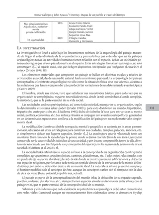 Homar Gallegos y John Apaza / Torontoy. Etapas de un pueblo a través del tiempo
331
Más cinco campesinos
Adjudicados, posterior-
mente
previa calificación
1976 Ccuno Tomi, Hilario
Escalante Pando, Fidel
Gibaja Carrasco, Victor
Quispe Humán, Jacinto
Sequeiros Crua, Blas
En la actualidad
2009 Villagra Candia,
Clemente y Hermanos
La investigación
La investigación se llevó a cabo bajo los lineamientos teóricos de la arqueología del paisaje, tratan-
do de llegar al entendimiento de la arqueotectura y para esto hay que entender que en los paisajes
arqueológicos todas las actividades humanas tienen relación con el espacio. Todas las sociedades po-
seen estrategias que sirven para domesticar el espacio. Estas estrategias llamadas tecnologías, no solo
construyen «[...] el espacio social, sino que incluyen dispositivos conceptuales que configuran el espacio en el
saber.» (Criado 1999: 10).
Los elementos materiales que componen un paisaje se hallan en distintas escalas y niveles de
articulación espacial, desde un medio natural hasta un entorno personal. La arqueología del paisaje
conceptualiza el contexto arqueológico no sólo como la situación física sino que además, alcanza a
las relaciones que hacen comprender y/o predecir las variaciones de un determinado evento (Apaza
y Castro 2009).
El hombre, desde sus inicios, tuvo que satisfacer sus necesidades básicas, pero cada vez que su
organización se complejizaba, mayores necesidades tenía, desde la más común hasta la más compleja,
lo simbólico, que es la parte esencial de su vida social.
Las sociedades andinas prehispánicas, así como toda sociedad, manejaron su organización, según
lo determinaba el sistema saber-poder (Criado 1999) y para esto dividieron su mundo, bipartición,
tripartición, cuatripartición, etc. ( Zuidema 1995), dicha división fue la base para estructurar su mente
social, política, económica, etc. Sus mitos y rituales se conjugan con eventos sociopolíticos generados
en un determinado espacio; esto conlleva a la modificación del paisaje en su modo material o simple-
mente ideal.
La modificación (construcción) de su espacio, mental o geográfico se sustenta en lo antes ya men-
cionado, ubicando así sitios estratégicos para construir sus ciudades, templos, palacios, andenes, etc.
o simplemente ubicar sus lugares sagrados. Donde «[...] La arquitectura estaría relacionada tanto con
su entorno físico como con la sociedad que la genera, siendo su forma concreta fruto de una idea o percepción
compartida por la colectividad de individuos de una sociedad, y por lo tanto comprensible dentro de ella, direc-
tamente relacionada con los códigos de uso y concepción del espacio y con los esquemas de pensamiento de esa
sociedad.» (Mañana et al. 2002: 14).
La sociedad Inka estructuró su espacio en base a la concepción de su organización construyendo
complejos agrupamientos arquitectónicos, caminos, plataformas, etc. Todos estos relacionados con
un punto de eje -espacios abiertos (plazas)- desde donde se construyeron sus edificaciones y ubicaron
sus espacios religiosos, por lo tanto todo tenía un sentido dentro de la estructura de la mente del in-
dividuo y por ende su ubicación dentro de su mundo ideal. La naturaleza estuvo presente siempre y
el hombre modificó solo el concepto de éste, aunque los conceptos varíen con el tiempo o con la idea
de otra sociedad (Inka, colonial, republicana, actual).
El paisaje es parte de la conceptualización del mundo Inka; la ubicación de su espacio sagrado,
pueblos, andenes, plataformas, etc., siempre tienen espacios visuales relacionados entre ellos y con el
paisaje en sí, que es parte esencial de la concepción ideal de su mundo.
Sabemos y entendemos que cada evidencia arquitectónica-arqueológica debe estar comunicado
con redes viales (caminos) aunque no necesariamente bien elaboradas como lo demuestra Hyslop
 