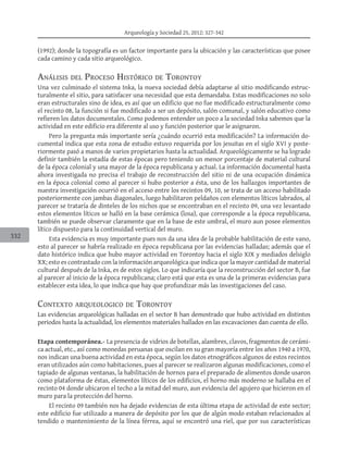 Arqueología y Sociedad 25, 2012: 327-342
332
(1992); donde la topografía es un factor importante para la ubicación y las características que posee
cada camino y cada sitio arqueológico.
Análisis del Proceso Histórico de Torontoy
Una vez culminado el sistema Inka, la nueva sociedad debía adaptarse al sitio modificando estruc-
turalmente el sitio, para satisfacer una necesidad que esta demandaba. Estas modificaciones no solo
eran estructurales sino de idea, es así que un edificio que no fue modificado estructuralmente como
el recinto 08, la función si fue modificado a ser un depósito, salón comunal, y salón educativo como
refieren los datos documentales. Como podemos entender un poco a la sociedad Inka sabemos que la
actividad en este edificio era diferente al uso y función posterior que le asignaron.
Pero la pregunta más importante sería ¿cuándo ocurrió esta modificación? La información do-
cumental indica que esta zona de estudio estuvo requerida por los jesuitas en el siglo XVI y poste-
riormente pasó a manos de varios propietarios hasta la actualidad. Arqueológicamente se ha logrado
definir también la estadía de estas épocas pero teniendo un menor porcentaje de material cultural
de la época colonial y una mayor de la época republicana y actual. La información documental hasta
ahora investigada no precisa el trabajo de reconstrucción del sitio ni de una ocupación dinámica
en la época colonial como al parecer si hubo posterior a ésta, uno de los hallazgos importantes de
nuestra investigación ocurrió en el acceso entre los recintos 09, 10, se trata de un acceso habilitado
posteriormente con jambas diagonales, luego habilitaron peldaños con elementos líticos labrados, al
parecer se trataría de dinteles de los nichos que se encontraban en el recinto 09, una vez levantado
estos elementos líticos se halló en la base cerámica (losa), que corresponde a la época republicana,
también se puede observar claramente que en la base de este umbral, el muro aun posee elementos
lítico dispuesto para la continuidad vertical del muro.
Esta evidencia es muy importante pues nos da una idea de la probable habilitación de este vano,
esto al parecer se habría realizado en época republicana por las evidencias halladas; además que el
dato histórico indica que hubo mayor actividad en Torontoy hacia el siglo XIX y mediados delsiglo
XX; esto es contrastado con la información arqueológica que indica que la mayor cantidad de material
cultural después de la Inka, es de estos siglos. Lo que indicaría que la reconstrucción del sector B, fue
al parecer al inicio de la época republicana; claro está que esta es una de la primeras evidencias para
establecer esta idea, lo que indica que hay que profundizar más las investigaciones del caso.
Contexto arqueologico de Torontoy
Las evidencias arqueológicas halladas en el sector B han demostrado que hubo actividad en distintos
periodos hasta la actualidad, los elementos materiales hallados en las excavaciones dan cuenta de ello.
Etapa contemporánea.- La presencia de vidrios de botellas, alambres, clavos, fragmentos de cerámi-
ca actual, etc., así como monedas peruanas que oscilan en su gran mayoría entre los años 1940 a 1970,
nos indican una buena actividad en esta época, según los datos etnográficos algunos de estos recintos
eran utilizados aún como habitaciones, pues al parecer se realizaron algunas modificaciones, como el
tapiado de algunas ventanas, la habilitación de hornos para el preparado de alimentos donde usaron
como plataforma de éstas, elementos líticos de los edificios, el horno más moderno se hallaba en el
recinto 04 donde ubicaron el techo a la mitad del muro, aun evidencia del agujero que hicieron en el
muro para la protección del horno.
El recinto 09 también nos ha dejado evidencias de esta última etapa de actividad de este sector;
este edificio fue utilizado a manera de depósito por los que de algún modo estaban relacionados al
tendido o mantenimiento de la línea férrea, aquí se encontró una riel, que por sus características
 