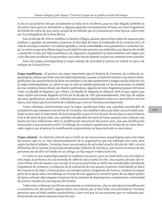 Homar Gallegos y John Apaza / Torontoy. Etapas de un pueblo a través del tiempo
333
es de un uso anterior del que actualmente se halla en la vía férrea, pues es más delgada, también se
encontró clavo para los durmientes y algunas pequeñas acumulaciones de brea, así como fragmentos
de botella de vidrio de una cuarta, propia de las bebidas que se consumía por estas épocas, sobre todo
por los trabajadores de la línea férrea.
Para la década de 1950 se establece la familia Villagra, quienes aprovechan todos los espacios para
sembrar, y guardar sus animales, al parecer el sitio dejó de tener el resplandor de la construcción y la
vida de una época anterior con salones grandes y varias comodidades como pasaremos a comentar lue-
go. Lo cierto es que esta última etapa la actividad fue más precaria con individuos que dejaron de residir
y mantener el sitio, por falta económica y de migración, actualmente los descendientes solo llegan uno
o dos días para recolectar lo que produce aun estas tierras dejando incluso sus construcciones actuales.
Para esta etapa contemporánea el mejor manejo de actividad al parecer se realizó en época de
trabajos de la línea férrea.
Etapa republicana.- Al parecer una etapa importante para la historia de Torontoy; las evidencias ar-
queológicas indican que hubo una actividad importante, aunque el material cerámico sea menos distin-
guible pues las características de éstas son similares a los años posteriores y tengan mucha relación con
la etapa contemporánea. Lo cierto es que se notó un detalle particular en las excavaciones, se trataba
de una cerámica blanca (loza) con diseños particulares, algunos de estos fragmentos poseen términos
como «La Bataille de Magenta», que refiere a la Batalla de Magenta en Italia en 1859, lo que sugiere que
estas vajillas estuvieran llegando al Perú en la década de 1870 aproximadamente. Este tipo de vajillas
son muy significativas, al parecer, utilizado para ocasiones importantes como era característico en esta
época, esto indica que la economía de la familia que vivía en Torontoy era importante.
Como relatamos anteriormente para la etapa republicana hubo una cantidad considerable de
propietarios que manejaron las tierras de Torontoy, esto también indica que hubo una actividad cons-
tante en éste sitio; lo interesante de la estratigrafía es que el nivel de piso de esta época varia al menos
0,50 m del nivel de piso Inka, una cantidad considerable de material tanto natural como cultural, este
hecho nos hace reflexionar sobre la modificación estructural del sector; pero ¿fue una modificación
estructural o una reconstrucción?. El hallazgo de cerámica republicana en la base de un vano aboci-
nado sugiere que al parecer la modificación arquitectónica se haya realizado en esta época.
Etapa colonial.- El material cultural que se halló en las excavaciones arqueológicas para esta etapa
fue menor, aún no es claro documentalmente de la magnitud en que fue habitada esta zona, pero
según los datos hallados, Torontoy tiene una presencia de actividad a partir del año de 1801, en esta
última fase de la Colonia, la hacienda denominada Vallecito de Torontoy, solo estuvo en manos de dos
personas uno de ellos se trataba de un clérigo, no hay mayor evidencia de esto.
Lo cierto es que arqueológicamente la evidencia son pocas, pero sin duda hubo una actividad en
esta etapa, la presencia de una moneda de 1808 da clara cuenta de ello, una esquina del piso del re-
cinto 09 fue roto de manera casi circular al excavar esta huella se halló una considerable cantidad de
fragmentos de cerámica y evidencias de la realización de una quema al parecer ritual donde se ubicó
dos mazorcas de maíz y varios granos coccionados juntos a fragmento de hueso y cerámica la mayor
parte de la época Inka, sin embargo en la base de este agujero se encontró parte de un objeto (plato)
de época colonial, dato singular al parecer de los intentos de depredación o simplemente continuidad
de eventos rituales en una esquina del recinto.
Todas estas evidencias nos llevan nuevamente a cuestionarnos, ¿fue en esta época la modificación
o reconstrucción del sector?, algunos datos nos indican que si bien hubo una actividad en Torontoy
pareciera que no hubo cambio arquitectónico, claro está que las excavaciones que se realizarán pos-
teriormente nos darán mayores luces de esto.
 