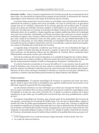Arqueología y Sociedad 25, 2012: 327-342
334
Horizonte Tardío.- Todo el conjunto arquitectónico de Torontoy procede de un asentamiento de la
época Inka, con características arquitectónicas propias de este periodo, la información del contexto
arqueológico, hacen referencia a dos etapas de la historia Inka en Torontoy.
La primera etapa, propia de la vivencia común con actividades como la preparación de alimentos,
elaboración de cerámica y tejidos entre otras actividades. Así como la construcción y la agricultura
aunque este por la cantidad y disposición de las terrazas agrícolas solo producía para el sustento
propio de la gente que habitaba Torontoy, también se halló objetos de uso personal, ornamental y
ritual: esto nos indica que en Torontoy se realizaba actividades comunes (la vida propia dentro de los
habitantes dentro de un pueblo) y rituales (aquellas que estaban establecidas dentro de la ideología
inca como: las ceremonias relacionadas a las fiestas conocidas como raymis que en menor escala se
realizaban en lugares como Torontoy a diferencia del Cusco) esto último por la arquitectura y hallaz-
gos, como vasijas de uso doméstico como son ollas, platos, vasos, etc. que estaban destinadas al uso
común de su vida propia, así como objetos destinados a la ritualidad (Villacorta 2011), por otro lado
las huellas de quema en lugares importantes como las rocas labradas o espacios abiertos principales,
nos indican la ritualidad que existía dentro de Torontoy.
La segunda etapa corresponde a evidencias que tienen que ver con el abandono del lugar, al
parecer cuando el sistema Inka dejo de funcionar y la gente en épocas de la colonia fue reducida a
sitios nucleares, los documentos indican que los habitantes de Torontoy fueron conducidos hacia
Ollantaytambo como punto nuclear, para controlarlos5
.
Parte de las evidencias del evento de abandono es la cantidad de fragmentos de cerámica disper-
sos donde partes de un objeto se hallan en diferentes partes del recinto inclusive fuera de estos, este
tipo de comportamientos también se halló en Choquequirao, Wanakauri, Tambokancha, etc.
El contexto funerario encontrado en el acceso del edificio 07 es una muestra clara de parte del
ritual de abandono, pues el piso fue roto para colocar el contexto quedando todos los objetos en su
posición original, sin embargo el individuo carece de varios huesos que no fue producto por la hume-
dad pues en otros sitios con mayor humedad el individuo se conservó con una gran cantidad de su
osamenta y si hubiese sido disturbado posteriormente los objetos habrían sido dañados.
Conclusiones
De los asentamientos.- El conjunto arqueológico de Torontoy se caracteriza por tener una reocu-
pación, desde la época Inka hasta la actualidad lo que significó modificaciones estructurales en las
diferentes etapas de ocupación del sitio arqueológico.
Los documentos históricos nos han informado que existió una reocupación desde la colonia,
pero la mayor actividad se llevo en época republicana; esto más las evidencias arqueológicas como
las halladas en la base de vano entre el Recinto 09 y 10 donde se evidencia cerámica de la época
republicana, lo que indica que la modificación estructural haya sido muy probablemente a partir
de 1827.6
El Conjunto Arqueológico de Torontoy, pasa a formar parte de las propiedades del Convento de
San Agustín, circunscrito en la hacienda de Chillka hasta 1796, año que es desprendida y adopta el
nombre del Valle de Chillka aproximadamente hasta 1827. Este mismo año, Torontoy es adjudicado
por el gobierno republicano al Colegio Educandas del Cusco, bajo la administración de la Beneficencia
con el nombre «El Vallecito del Cercado Torontoy, Pampaqawana y otras tierras» hasta el año de 1920,
integrado a la hacienda Qollpani Grande y el año de 1927, adopta el nombre «Hacienda San Antonio
de Torontoy» denominada así por la familia Ochoa.También se ha podido determinar que para la úl-
	 5		 Archivo Regional Del Cusco, Fondo Documental: Colegio Educandas. Archivos desde 1568-1762.
	 6		 Ver cuadro de referencia Histórica.
 