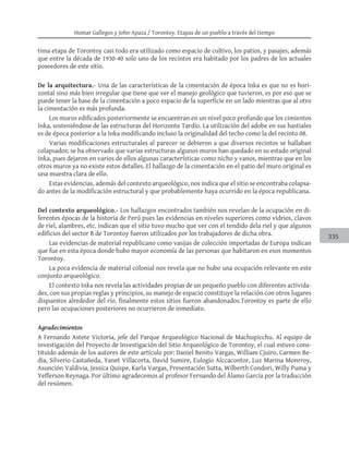 Homar Gallegos y John Apaza / Torontoy. Etapas de un pueblo a través del tiempo
335
tima etapa de Torontoy casi todo era utilizado como espacio de cultivo, los patios, y pasajes, además
que entre la década de 1930-40 solo uno de los recintos era habitado por los padres de los actuales
poseedores de este sitio.
De la arquitectura.- Una de las características de la cimentación de época Inka es que no es hori-
zontal sino más bien irregular que tiene que ver el manejo geológico que tuvieron, es por eso que se
puede tener la base de la cimentación a poco espacio de la superficie en un lado mientras que al otro
la cimentación es más profunda.
Los muros edificados posteriormente se encuentran en un nivel poco profundo que los cimientos
Inka, sosteniéndose de las estructuras del Horizonte Tardío. La utilización del adobe en sus hastiales
es de época posterior a la Inka modificando incluso la originalidad del techo como la del recinto 08.
Varias modificaciones estructurales al parecer se debieron a que diversos recintos se hallaban
colapsados; se ha observado que varias estructuras algunos muros han quedado en su estado original
Inka, pues dejaron en varios de ellos algunas características como nicho y vanos, mientras que en los
otros muros ya no existe estos detalles. El hallazgo de la cimentación en el patio del muro original es
una muestra clara de ello.
Estas evidencias, además del contexto arqueológico, nos indica que el sitio se encontraba colapsa-
do antes de la modificación estructural y que probablemente haya ocurrido en la época republicana.
Del contexto arqueológico.- Los hallazgos encontrados también nos revelan de la ocupación en di-
ferentes épocas de la historia de Perú pues las evidencias en niveles superiores como vidrios, clavos
de riel, alambres, etc. indican que el sitio tuvo mucho que ver con el tendido dela riel y que algunos
edificios del sector B de Torontoy fueron utilizados por los trabajadores de dicha obra.
Las evidencias de material republicano como vasijas de colección importadas de Europa indican
que fue en esta época donde hubo mayor economía de las personas que habitaron en esos momentos
Torontoy.
La poca evidencia de material colonial nos revela que no hubo una ocupación relevante en este
conjunto arqueológico.
El contexto Inka nos revela las actividades propias de un pequeño pueblo con diferentes activida-
des, con sus propias reglas y principios, su manejo de espacio constituye la relación con otros lugares
dispuestos alrededor del río, finalmente estos sitios fueron abandonados.Torontoy es parte de ello
pero las ocupaciones posteriores no ocurrieron de inmediato.
Agradecimientos
A Fernando Astete Victoria, jefe del Parque Arqueológico Nacional de Machupicchu. Al equipo de
investigación del Proyecto de Investigación del Sitio Arqueológico de Torontoy, el cual estuvo cons-
tituido además de los autores de este artículo por: Daniel Benito Vargas, William Cjuiro, Carmen Be-
dia, Silverio Castañeda, Yanet Villacorta, David Sumire, Eulogio Alccacontor, Luz Marina Monrroy,
Asunción Valdivia, Jessica Quispe, Karla Vargas, Presentación Sutta, Wilberth Condori, Willy Puma y
Yefferson Reynaga. Por último agradecemos al profesor Fernando del Álamo García por la traducción
del resúmen.
 