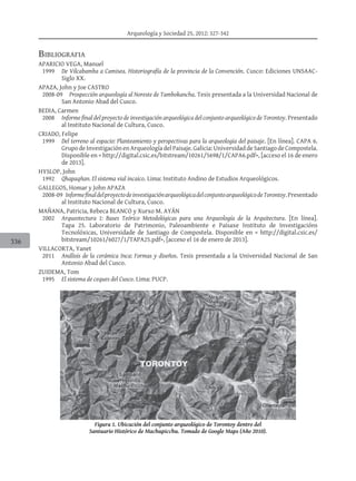 Arqueología y Sociedad 25, 2012: 327-342
336
Bibliografia
APARICIO VEGA, Manuel
	 1999		 De Vilcabamba a Camisea. Historiografía de la provincia de la Convención. Cusco: Ediciones UNSAAC-
Siglo XX.
APAZA, John y Joe CASTRO
	 2008-09		 Prospección arqueología al Noreste de Tambokancha. Tesis presentada a la Universidad Nacional de
San Antonio Abad del Cusco.
Bedia, Carmen
	 2008		 Informe final del proyecto de investigación arqueológica del conjunto arqueológico de Torontoy. Presentado
al Instituto Nacional de Cultura, Cusco.
CRIADO, Felipe
	 1999		 Del terreno al espacio: Planteamiento y perspectivas para la arqueologia del paisaje. [En línea]. CAPA 6.
Grupo de Investigación en Arqueología del Paisaje. Galicia: Universidad de Santiago de Compostela.
Disponible en < http://digital.csic.es/bitstream/10261/5698/1/CAPA6.pdf>, [acceso el 16 de enero
de 2013].
HYSLOP, John
	 1992		 Qhapaqñan. El sistema vial incaico. Lima: Instituto Andino de Estudios Arqueológicos.
GALLEGOS, Homar y John APAZA
	 2008-09	 InformefinaldelproyectodeinvestigaciónarqueológicadelconjuntoarqueológicodeTorontoy.Presentado
al Instituto Nacional de Cultura, Cusco.
MAÑANA, Patricia, Rebeca Blanco y Xurxo M. Ayán
	 2002		 Arqueotectura 1: Bases Teórico Metodológicas para una Arqueología de la Arquitectura. [En línea].
Tapa 25. Laboratorio de Patrimonio, Paleoambiente e Paisaxe Instituto de Investigacións
Tecnolóxicas, Universidade de Santiago de Compostela. Disponible en < http://digital.csic.es/
bitstream/10261/6027/1/TAPA25.pdf>, [acceso el 16 de enero de 2013].
VILLACORTA, Yanet
	 2011		 Análisis de la cerámica Inca: Formas y diseños. Tesis presentada a la Universidad Nacional de San
Antonio Abad del Cusco.
ZUIDEMA, Tom	
	 1995		 El sistema de ceques del Cusco. Lima: PUCP.
Figura 1. Ubicación del conjunto arqueológico de Torontoy dentro del
Santuario Histórico de Machupicchu. Tomado de Google Maps (Año 2010).
 