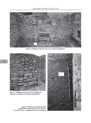 Arqueología y Sociedad 25, 2012: 327-342
340
Figura 6. Habilitación del vano de acceso en época republicana.
Figura 7. Modificación estructural en las diferentes
etapas de cronológicas del conjunto arqueológico.
Figura 8. Elementos culturales de época
contemporánea. Ubicación de un riel de la vía
ferroviaria Cusco - Machupicchu que fue cambiada.
 