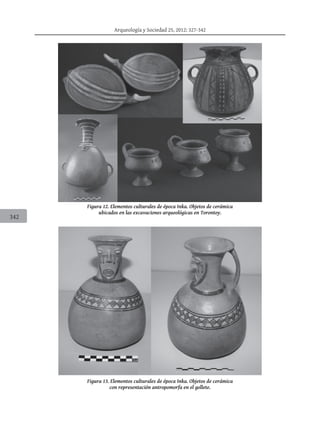Arqueología y Sociedad 25, 2012: 327-342
342
Figura 12. Elementos culturales de época Inka. Objetos de cerámica
ubicados en las excavaciones arqueológicas en Torontoy.
Figura 13. Elementos culturales de época Inka. Objetos de cerámica
con representación antropomorfa en el gollete.
 