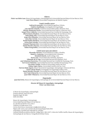 Editores
Pieter van Dalen Luna, Museo de Arqueología y Antropología de la Universidad Nacional Mayor de San Marcos, Perú.
Luis Flores Blanco, Universidad Complutense de Madrid, España.
Comité científico aseror
Andrzej Krzanowski, Universidad de Jagellona, Polonia.
Federico Kauffmann, Investigador de Arqueología.
Luis Salcedo Camacho, Pontificia Universidad Católica del Perú, Perú.
Alfredo Altamirano Enciso, Universidad Nacional Federico Villarreal, Perú.
Ismael Pérez Calderón, Universidad Nacional San Cristóbal de Huamanga, Perú.
Alberto Bueno Mendoza, Universidad Nacional Mayor de San Marcos, Perú.
Ruth Shady Solís, Universidad Nacional Mayor de San Marcos, Perú.
Jorge Silva Sifuentes, Universidad Nacional Mayor de San Marcos, Perú.
Luisa Díaz Arriola, Universidad Nacional Mayor de San Marcos, Perú.
Román Robles Mendoza, Universidad Nacional Mayor de San Marcos, Perú.
Arturo Ruiz Estrada, Universidad Nacional Mayor de San Marcos, Perú.
Rommel Plasencia Soto, Universidad Nacional Mayor de San Marcos, Perú.
Daniel Morales Chocano, Universidad Nacional Mayor de San Marcos, Perú.
Rubén Wong Robles, Universidad Nacional Mayor de San Marcos, Perú.
Comité asesor para este número
Alexander Herrera, Universidad de los Andes, Colombia.
Daniel A. Contreras, Universidad de Kiel, Alemania.
Elizabeth Klarich, Smith College, USA.
Kevin Lane, Universidad Libre de Berlín, Alemania.
Edmundo de la Vega, Universidad Nacional del Altiplano, Perú.
José Ochatoma Paravicino, Universidad Nacional San Cristóbal de Huamanga, Perú.
Yuri Cavero Palomino, Universidad Nacional San Cristóbal de Huamanga, Perú.
Luis Jaime Castillo, Pontificia Universidad Católica del Perú.
Liliana Tapia Chávez, Universidad Científica del Sur, Perú.
Patricia Maita Agurto, Museo Nacional de Arqueología, Antropología e Historia del Perú.
Víctor Falcón Huayta, Investigador de Arqueología Andina, Perú.
Daniel Morales Chocano, Universidad Nacional Mayor de San Marcos, Perú.
Gori Tumi Echevarría, Universidad Nacional Mayor de San Marcos, Perú.
	 Juan Pablo Villanueva, Universidad Nacional Mayor de San Marcos, Perú.
Diagramador
Juan Roel Ortiz, Museo de Arqueología y Antropología de la Universidad Nacional Mayor de San Marcos.
Director del Museo de Arqueología y Antropología
Pieter van Dalen Luna.
© Museo de Arqueología y Antropología
Primera edición, marzo de 2013
Depósito legal: 98-3602
ISSN: 0254-8062
Museo de Arqueología y Antropología
Universidad Nacional Mayor de San Marcos
Av. Nicolás de Piérola 1222, Lima 1
Teléfono: 6197000 anexo 5216
Correo electrónico: museoarql.ccsm@unmsm.edu.pe
Página web: www.ccsm-unmsm.edu.pe/arqueologia/index.htm
Arqueología y Sociedad está indexada en: Latindex
Carátula: Botella escultórica Moche. Código MAA: 3001-03977, Colección Teófilo Castillo, Museo de Arqueología y
Antropología de San Marcos. Fotografía de Wilmer Huiza.
 