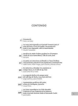 5
CONTENIDO
9
7
35
57
89
115
143
169
Presentación
Pieter van Dalen
Las rutas interregionales en el periodo Formativo para el
norte del Perú y el sur de Ecuador: Una perspectiva
desde el sitio Ingatambo, valle de Huancabamba
Atsushi Yamamoto
Sacrificio de cóndor (Vultur gryphus) en el Formativo
Tardío de Cerro Punta Blanca, Valle de Lurín, Perú
Noé Jave
Los patios con estructuras escalonadas en huaca Pucllana:
Caracterización y función de una arquitectura ceremonial Lima
Isabel Flores, Pedro Vargas, José Ccencho y Hernán Silvera
De entierros y ofrendas: Un cementerio en
tiempos Nasca, en el valle de Aja, Perú
Juan Carlos De La Torre
La ocupación Moche en la margen norte
del valle bajo de Moche, Costa Norte del Perú
Jorge Gamboa y Jason Nesbitt
Asentamientos periféricos del centro
urbano de Conchopata, Ayacucho
Ismael Pérez
Los restos arqueológicos en el Alto Marañón:
Evidencias de una ocupación de los Guánucos
desde el periodo Horizonte Medio al Intermedio Tardío
José Onofre
 