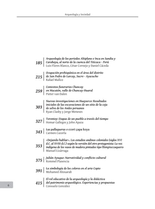 Arqueología y Sociedad
6
259
215
303
327
343
353
375
391
185
415
Arqueología de los periodos Altiplano e Inca en Sandia y
Carabaya, al norte de la cuenca del Titicaca - Perú
Luis Flores Blanco, César Cornejo y Daniel Cáceda
Ocupación prehispánica en el área del distrito
de San Pedro de Larcay, Sucre - Ayacucho
Rafael Mallco
Contextos funerarios Chancay
en Macatón, valle de Chancay-Huaral
Pieter van Dalen
Nuevas investigaciones en Huayurco: Resultados
iniciales de las excavaciones de un sitio de la ceja
de selva de los Andes peruanos
Ryan Clasby y Jorge Meneses
Torontoy: Etapas de un pueblo a través del tiempo
Homar Gallegos y John Apaza
Las pallaqueras o ccori çapa koya
Carmen Cazorla
«Dejando hablar». Los estudios andinos coloniales (siglos XVI
d.C. al XVIII d.C.) según la versión del otro protagonista: La voz
indígena de los vasos de madera pintados tipo llimpisccaquero
Manuel Lizárraga
Julián Ayuque: Narratividad y conflicto cultural
Rommel Plasencia
La simbología de los colores en el arte Copto
Mohamed Abouarab
El rol educativo de la arqueología y la didáctica
del patrimonio arqueológico. Experiencias y propuestas
Consuelo González
 