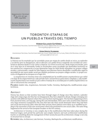 327
Arqueología y Sociedad
Nº 25, 2012: 327-342
ISSN: 0254-8062
Recibido: Marzo de 2012
Aceptado:Octubrede2012
Resumen
La historia nos ha enseñado que las sociedades pasan por etapas de cambio desde un inicio, un esplendor
y un declive pero no desaparecen, solo se adecuan a un cambio brusco surgiendo una sociedad con carac-
terísticas distintas donde el ciclo vuelve a empezar. En el Perú ocurrió esto, desde etapas ancestrales, pero
sin ir muy lejos en el Intermedio Tardío se encontraban varias sociedades que dominaban territorios no
tan extensos (en comparación a la que dominarían luego los Inka) donde manejaban sus propios códigos
sociales y estructurales, cuando los Inka llegaron esos patrones fueron absorbidos o modificados según la
necesidad de este nuevo poder social que también presentan sus propios códigos sociales. Lo propio ocu-
rriría a la llegada de los europeos en el siglo XVI.
La arquitectura en Torontoy tiene una complejidad por las modificaciones arquitectónicas que sufrió
a lo largo de las etapas históricas; cada período tiene características particulares complejas y cada modifi-
cación arquitectónica nos enseña un poco sobre el manejo de su sociedad pues el cambio arquitectónico no
solo es estructural sino conceptual.
Palabras clave: Inka, Arquitectura, Horizonte Tardío, Torontoy, Machupicchu, modificaciones arqui-
tectónicas.
Abstract
History has shown us that societies have been through stages of change since they started, a splendor
stage and a slope stage, but they has not disappeared, they have adapted to abrupt changes emerging new
societies with different features where this cycle has been starting again. This has been happening in Peru
from ancestral times, not long ago, during the Late Intermediate, there were some societies that ruled not
very large territories (compared to the ones that later the Inkas would dominate) where they had their
own social and structural codes; when the Inkas arrived, those patterns were taken up or modified accor-
ding to the necessities of this new social power which also presented its own social codes. The same thing
happened at the arrival of the European invaders in the XVI century.
Architecture in Torontoy is very complex due to the modifications that have taken place during the
historical stages; each period has particular and complex features and each architectural modification
teaches us something about the management of their society because the architectonic change is not only
in structure but in concept.
Keywords: Inka, Architecture, Late Horizon, Torontoy, Machupicchu, architectonic modifications.
TORONTOY: ETAPAS DE
UN PUEBLO A TRaVéS DEL TIEMPO
Homar Gallegos Gutiérrez
Universidad NacionalSanAntonioAbad delCusco. Ministerio deCultura, Dirección Regional deCusco
homargallegos@hotmail.com
John Apaza Huamani
Universidad NacionalSanAntonioAbad delCusco. Ministerio deCultura, Dirección Regional deCusco
johnapaza@hotmail.com
 