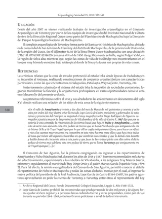 Arqueología y Sociedad 25, 2012: 327-342
328
Ubicación
Desde del año 2007 se vienen realizando trabajos de investigación arqueológica en el Conjunto
Arqueológico de Torontoy por parte de los equipos de investigación del Instituto Nacional de Cultura
dentro de la Dirección Regional Cusco como parte del Plan Maestro de Machupicchu bajo la Dirección
del Parque Arqueológico Nacional de Machupicchu.
ElcomplejoarqueológicodeTorontoyformapartedelSantuarioHistóricodeMachupicchu,ubicado
en la comunidad de San Antonio de Torontoy del distrito de Machupicchu, de la provincia de Urubamba,
de la región del Cusco. En el kilómetro 91,50 de la línea férrea Cusco-Machupicchu con una ubicación
UTM 18L 0776299E 8538625N con una altitud de 2450. Geográficamente se halla, según Pulgar Vidal, en
la región de Selva alta; mientras que, según las zonas de vida de Holdridge nos encontraríamos en el
bosque muy húmedo montano bajo subtropical donde la flora y la fauna son propias de estas zonas.
Referencias
Las crónicas relatan que la zona de estudio perteneció al estado Inka desde épocas de Pachakuteq en
su incursión al Antisuyu, realizando construcciones de conjuntos arquitectónicos con características
particulares, como las que encontramos en Salapunku, Patallaqta, Waynaq’ente, Torontoy, etc.
Posteriormente culminado el sistema del estado Inka la incursión de sociedades posteriores, lo-
graron transformar la función y la arquitectura prehispánica en varias oportunidades como se verá
en el desarrollo del presente artículo.
Las primeras referencias sobre el sitio y sus alrededores las encontramos en documentos del siglo
XVI donde realizan una relación de los sitios de esta zona de la siguiente manera:
«En el valle de Amaybamba y veinte y dos días del mes de Marzo de mil quinientos y sesenta y ocho
años por orden del muy ilustre señor licenciado Lope García de Castro presidente y gobernador de estos
reinos y provincias del Perú por su majestad el muy magnifico señor Diego Rodríguez de Figueroa co-
rregidor y justicia mayor de las provincias de Vilcabamba y de la villa de Castro F. 198/ dijo que por su
señoría le esta cometido la repartición de las tierras bacas que hay en Picho y Amaybamba»…»parte
esta desierto mas adelante esta otro pedazo de tierras que se llama Piscobamba que antiguamente era
de Mama Ocllo y de Topa YngaYupangue lo que allí se cogía antiguamente fuera para hacer sacrificio
y rito a los cuerpos muertos como era costumbre en este reino hacerse entre ellos y que hay cinco indios
de tasa que tienen allí algunos chacarillas en que siembran sus comidas y que lo demás esta desierto
y baldío demas de cincuenta años a esta parte y que Juan de Berrio trae pleito con ellos sobre el dicho
pedazo de tierras mas adelante esta otro pedazo de tierra que se llama Turuntuy que antiguamente era
de YngaYupangue [...]»1
.
El Convento de San Agustín, fue la primera congregación en ingresar a los repartimientos de
Amaybamba y Picho (Machupicchu), durante los años de 1566 y 1567. Fueron encomendados en la tarea
del adoctrinamiento, especialmente a los rebeldes de Vilcabamba, a los religiosos Fray Marcos García,
primero y seguidamente al martirizado fray Diego Ortiz y al padre Marcos García (Aparicio Vega 1999:
2). Para tal efecto, la misión evangelizadora del Convento de San Agustín, permitió conocer al detalle
el repartimiento de Picho o Machupicchu y todas las zonas aledañas, motivo por el cual, al ingresar la
nueva política del presidente de la Real Audiencia, Lope García de Castro (1564-1569)2
, los padres agus-
tinos aprovecharon en pedir las tierras de Torontoy o Turuntuy entre otras al representante del Rey
	 1		 Archivo Regional del Cusco. Fondo Documental: Colegio Educandas. Legajo 2. Año 1568-1722.
	 2		 Lope García de Castro, prohibió las encomiendas que produjeran más de dos mil pesos y de alguna for-
ma ayudar al clero regular y a personas laicas cediendo tierras y otras propiedades, razón por el cual
durante su periodo 1564 -1569, se intensificaron peticiones a nivel de todo el virreinato.
 