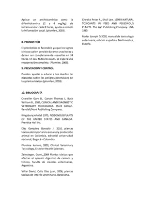 Aplicar un antihistamínico como la
difenhidramina (2 a 4 mg/kg) vía
intramuscular cada 8 horas, ayuda a reducir
la inflamación bucal. (plumlee, 2003).
8. PRONOSTICO
El pronóstico es favorable ya que los signos
clínicossuelenpersistirdurante unas horas y
deben ser completamente resueltas en 24
horas. En casi todos los casos, se espera una
recuperación completa. (Plumlee, 2003).
9. PREVENCIÓN Y CONTROL
Pueden ayudar a educar a los dueños de
mascotas sobre los peligros potenciales de
las plantas tóxicas (plumlee, 2003).
10. BIBLIOGRAFÍA
Osweiler Gary D., Carson Thomas L. Buck
William B., 1985, CLINICAL AND DIAGNOSTIC
VETERINARY TOXICOLOGY. Third Edition.
Kendall/Hunt Publishing Company.
KingsburyJohnM. 1975, POISONOUSPLANTS
OF THE UNITED STATES AND CANADA.
Prentice Hall Inc.
Díaz Gonzales Gonzalo J. 2010, plantas
toxicasde importanciaensaludy producción
animal en Colombia, editorial universidad
nacional, Bogotá – Colombia.
Plumlee konnie, 2003, Clinical Veterinary
Toxicology, Elsevier Health Sciences.
Zeinsteger, Gurni,,2004 Plantas tóxicas que
afectan el aparato digestivo de caninos y
felinos, faculta de ciencias veterinarias,
Argentina.
Villar David, Ortiz Díaz juan, 2006, plantas
toxicas de interés veterinario. Barcelona.
Cheeke Peter R., Shull Lee. 1999 R.NATURAL
TOXICANTS IN FEED AND POISONOUS
PLANTS. The AVI Publishing Company. USA
1985
Roder Joseph D,2002, manual de toxicología
veterinaria, edición española, Multimedica,
España.
 
