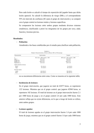 5
Para cada lesión se calculó el tiempo de exposición del jugador hasta que dicha
lesión apareció. Se calculó la diferencia de riesgo (DR) y el correspondiente
95% de intervalo de confianza (IC) para el grupo de intervención y se comparó
con el grupo control en lesiones totales y lesiones específicas.
Se compararon las lesiones entre ambos grupas mediante diversos sistemas
estadísticos, clasificando a priori los integrantes de los grupos pro sexo, edad,
función y lesiones previas.
Resultados:
 Población:
Atendiendo a las bases establecidas por el estudio para clasificar cada población,
no se encontraron diferencias entre estas. Como se muestra en la siguiente tabla:
 Incidencias de lesiones:
En el grupo intervención, que jugaron un total de 62477 horas, se registraron
132 lesiones. Mientras que en el grupo control, que jugaron 42960 horas, se
reportaron 102 lesiones. El total de lesiones en el grupo intervención fueron 2.1
por 1000 horas de juego y en el grupo control 2.4 por cada 1000 horas. Esto
anterior refleja que no existe diferencias, en lo que a riesgo de lesión se refiere,
entre ambos grupos.
 Lesiones agudas:
El total de lesiones agudas en el grupo intervención fueron 1.4 por cada 1000
horas de juego, mientras que en el grupo control fueron 1.8 por cada 1000 horas
 
