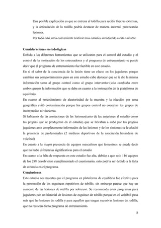 8
Una posible explicación es que se entrena al tobillo para recibir fuerzas externas,
y la articulación de la rodilla podría destacar de manera anormal provocando
lesiones.
Por todo esto sería conveniente realizar más estudios atendiendo a esta variable.
Consideraciones metodológicas
Debido a las diferentes herramientas que se utilizaron para el control del estudio y el
control de la motivación de los entrenadores y el programa de entrenamiento se puede
decir que el programa de entrenamiento fue factible en este estudio.
En si el saber de la conciencia de la lesión tiene un efecto en los jugadores porque
cambian sus comportamientos pero en este estudio cabe destacar que se le dio la misma
información tanto al grupo control como al grupo interventor.(solo cambiaba entre
ambos grupos la información que se daba en cuanto a la instrucción de la plataforma de
equilibrio.
En cuanto al procedimiento de aleatoriedad de la muestra y la elección por zona
geográfica evitó contaminación porque los grupos control no conocían los grupos de
intervención ni viceversa.
Si hablamos de las anotaciones de las lesiones(tanto de las anteriores al estudio como
las propias que se produjeron en el estudio) que se llevaban a cabo por los propios
jugadores ante completamente informados de las lesiones y de los síntomas se le añadió
la presencia de profesionales (2 médicos deportivos de la asociación holandesa de
voleibol)
En cuanto a la mayor presencia de equipos masculinos que femeninos se puede decir
que no hubo diferencias significativas para el estudio
En cuanto a la falta de respuesta en este estudio fue alta, debido a que solo 116 equipos
de los 288 devolvieron cumplimentado el cuestionario, esto podría ser debido a la falta
de creencia en el programa.
Conclusiones
Este estudio nos muestra que el programa en plataforma de equilibrio fue efectivo para
la prevención de los esguinces repetitivos de tobillo, sin embargo parece que hay un
aumento de las lesiones de rodilla por sobreuso. Se recomienda estos programas para
jugadores con un historial de lesiones de esguince de tobillo porque en el voleibol pesa
más que las lesiones de rodilla y para aquellos que tengan sucesivas lesiones de rodilla,
que no realicen dicho programa de entrenamiento.
 