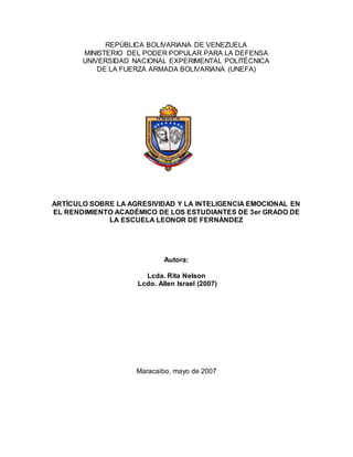 REPÚBLICA BOLIVARIANA DE VENEZUELA
MINISTERIO DEL PODER POPULAR PARA LA DEFENSA
UNIVERSIDAD NACIONAL EXPERIMENTAL POLITÉCNICA
DE LA FUERZA ARMADA BOLIVARIANA (UNEFA)
ARTÍCULO SOBRE LA AGRESIVIDAD Y LA INTELIGENCIA EMOCIONAL EN
EL RENDIMIENTO ACADÉMICO DE LOS ESTUDIANTES DE 3er GRADO DE
LA ESCUELA LEONOR DE FERNÁNDEZ
Autora:
Lcda. Rita Nelson
Lcdo. Allen Israel (2007)
Maracaibo, mayo de 2007
 