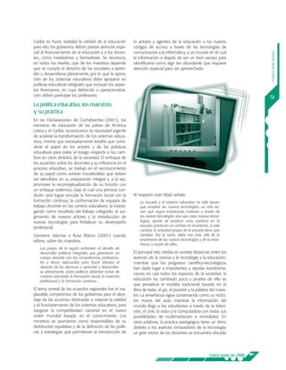 Caribe es hacer realidad la calidad de la educación         lo actores y agentes de la educación a los nuevos
para ello, los gobiernos deben prestar atención espe-       códigos de acceso a través de las tecnologías de
cial al financiamiento de la educación y a los docen-       comunicación y la informática, a un mundo en el cual




                                                                                                                                  Patricia Ávila Muñoz
tes, como mediadores y formadores. Se reconoce,             la información a dejado de ser un bien escaso para
en todos los niveles, que de los maestros depende           identificarse como algo tan abundante que requiere
que se cumpla el derecho de los escolares a apren-          atención especial para ser aprovechada.
der y desarrollarse plenamente, por lo que la opera-
ción de los sistemas educativos debe apoyarse en
políticas educativas integrales que incluyan los aspec-
tos financieros, en cuya definición y operacionaliza-
ción deben participar los profesores.
                                                                                                                                  51
La política educativa, los maestros
y su práctica
En las Declaraciones de Cochabamba (2001), los
ministros de educación de los países de América
Latina y el Caribe, reconocieron la necesidad urgente
de acelerar la transformación de los sistemas educa-
tivos, misma que necesariamente tendría que consi-
derar el papel de los actores y de las prácticas
educativas para evitar el rezago respecto a los cam-
bios en otros ámbitos de la sociedad. El enfoque de
los acuerdos sobre los docentes y su influencia en el
proceso educativo, se tradujo en el reconocimiento
de su papel como actores insustituibles que deben
ser atendidos en su preparación integral y, a la vez,
promover la reconceptualización de su función con
un enfoque sistémico, bajo el cual una primera con-
dición será lograr vincular la formación inicial con la     Al respecto Joan Majó señala:
formación continua; la conformación de equipos de               La escuela y el sistema educativo no sólo tienen
trabajo docente en los centros educativos; la investi-          que enseñar las nuevas tecnologías, no sólo tie-
gación como resultado del trabajo colegiado; el sur-            nen que seguir enseñando materias a través de
gimiento de nuevos actores y la introducción de                 las nuevas tecnologías sino que estas nuevas tecno-
nuevas tecnologías para fortalecer su desempeño                 logías, aparte de producir unos cambios en la
                                                                escuela, producen un cambio en el entorno, si este
profesional.
                                                                cambia, la actividad propia de la escuela tiene que
Conviene retomar a Rosa Blanco (2001) cuando                    cambiar. Por lo tanto, debe irse más allá de la
refiere, sobre los maestros:                                    enseñanza de las nuevas tecnologías y de la ense-
                                                                ñanza a través de ellas…
    Los países de la región enfrentan el desafío de
    desarrollar políticas integrales que garanticen un      El principal reto estriba en acortar distancias entre los
    cuerpo docente con las competencias profesiona-         avances de la ciencia y la tecnología y la educación;
    les y éticas adecuadas para hacer efectivo el           mientras que los progresos científico-tecnológicos
    derecho de los alumnos a aprender y desarrollar-        han dado lugar a importantes y rápidas transforma-
    se plenamente. Estas políticas deberían incluir de
                                                            ciones en casi todos los espacios de la sociedad, la
    manera articulada la formación inicial, la inserción
    profesional y la formación continua…
                                                            educación ha cambiado poco y prueba de ello es
                                                            que prevalece el modelo tradicional basado en el
El tema central de los acuerdos regionales fue el ina-      libro de texto, el gis, el pizarrón y la palabra del maes-
plazable compromiso de los gobiernos para el abor-          tro. La enseñanza sigue conservando como su nicho,
daje de las acciones destinadas a mejorar la calidad        los muros del aula, mientras la información del
y el funcionamiento de los sistemas educativos, para        mundo llega a los estudiantes a través de la televi-
asegurar la competitividad nacional en el nuevo             sión, el cine, la radio y la computadora con todas sus
orden mundial basado en el conocimiento. Los                posibilidades de multimediación e inmediatez. En
ministros se asumieron como responsables de su              otras palabras, la práctica pedagógica tiene un ritmo
distribución equitativa y de la definición de las políti-   distinto a los avances innovadores de la tecnología,
cas y estrategias que permitieran la introducción de        un gran sector de los docentes se encuentra ubicado




                                                                                                            Enero-junio de 2008
 