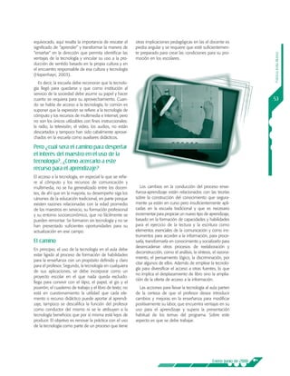 equivocado, aquí resalta la importancia de rescatar el     otras implicaciones pedagógicas en las el docente es
significado de “aprender” y transformar la manera de       piedra angular y se requiere que esté suficientemen-
“enseñar” en la dirección que permita identificar las      te preparado para crear las condiciones para su pro-




                                                                                                                               Patricia Ávila Muñoz
ventajas de la tecnología y vincular su uso a la pro-      moción en los escolares.
ducción de sentido basado en la propia cultura y en
el encuentro responsable de esa cultura y tecnología
(Hopenhayn, 2003).
   Es decir, la escuela debe reconocer que la tecnolo-
gía llegó para quedarse y que como institución al
servicio de la sociedad debe asumir su papel y hacer
cuanto se requiera para su aprovechamiento. Cuan-                                                                              53
do se habla de acceso a la tecnología, lo común es
suponer que la expresión se refiere a la tecnología de
cómputo y los recursos de multimedia e Internet, pero
no son los únicos utilizables con fines instruccionales:
la radio, la televisión, el video, los audios, no están
descartados y tampoco han sido cabalmente aprove-
chados en la escuela como auxiliares didácticos.

Pero ¿cuál será el camino para despertar
el interés del maestro en el uso de la
tecnología?, ¿Cómo acercarlo a este
recurso para el aprendizaje?
El acceso a la tecnología, en especial la que se refie-
re al cómputo y los recursos de comunicación y
multimedia, no se ha generalizado entre los docen-            Los cambios en la conducción del proceso ense-
tes, de ahí que en la mayoría, su desempeño siga los       ñanza-aprendizaje están relacionados con las teorías
cánones de la educación tradicional, en parte porque       sobre la construcción del conocimiento que segura-
existen razones relacionadas con la edad promedio          mente ya están en curso pero insuficientemente apli-
de los maestros en servicio, su formación profesional      cadas en la escuela tradicional y que es necesario
y su entorno socioeconómico, que no fácilmente se          incrementar para propiciar un nuevo tipo de aprendizaje,
pueden remontar. Se formaron sin tecnología y no se        basado en la formación de capacidades y habilidades
han presentado suficientes oportunidades para su           para el ejercicio de la lectura y la escritura como
actualización en ese campo.                                elementos esenciales de la comunicación y como ins-
                                                           trumentos para acceder a la información, para proce-
El camino                                                  sarla, transformarla en conocimiento y socializarlo para
                                                           desencadenar otros procesos de reelaboración y
En principio, el uso de la tecnología en el aula debe
                                                           deconstrucción, como el análisis, la síntesis, el razona-
estar ligado al proceso de formación de habilidades
                                                           miento, el pensamiento lógico, la discriminación, por
para la enseñanza con un propósito definido y claro
                                                           citar algunos de ellos. Además de emplear la tecnolo-
para el profesor. Segundo, la tecnología en cualquiera
                                                           gía para diversificar el acceso a otras fuentes, lo que
de sus aplicaciones, se debe incorporar como un
                                                           no implica el desplazamiento de libro sino la amplia-
proyecto escolar en el que nada queda excluido:
                                                           ción de la oferta de acceso a la información.
llega para convivir con el lápiz, el papel, el gis y el
pizarrón; el cuaderno de trabajo y el libro de texto; no     Las acciones para llevar la tecnología al aula parten
está en cuestionamiento la utilidad que cada ele-          de la certeza de que el profesor desea introducir
mento o recurso didáctico puede aportar al aprendi-        cambios y mejoras en la enseñanza para modificar
zaje, tampoco se descalifica la función del profesor       positivamente su labor, que encuentra ventajas en su
como conductor del mismo ni se le atribuyen a la           uso para el aprendizaje y supera la presentación
tecnología beneficios que por sí misma está lejos de       habitual de los temas del programa. Sobre este
producir. El objetivo es renovar la práctica con el uso    aspecto es que se debe trabajar.
de la tecnología como parte de un proceso que tiene




                                                                                                         Enero-junio de 2008
 