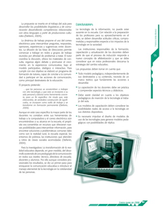 La propuesta se inserta en el trabajo del aula para    Conclusiones
desarrollar las posibilidades lingüísticas y de comu-
nicación desarrollando competencias relacionadas         La tecnología de la información, no puede estar




                                                                                                                           Patricia Ávila Muñoz
con otros lenguajes a partir de producciones cultu-      ausente en la escuela. Con relación a la preparación
rales (Stefanin, 2004).                                  de los profesores para su aprovechamiento en el
                                                         aula, se deben desarrollar actitudes críticas, compro-
  La dinámica de trabajo propone el uso del correo       metidas y responsables respecto a los impactos de la
electrónico para intercambiar preguntas, respuestas,     tecnología en la sociedad.
opiniones, experiencias y sugerencias entre docen-
tes. La difusión de las listas de direcciones permite      Las instituciones responsables de la formación,
comenzar a trabajar en redes y grupos de trabajo         capacitación y actualización de los docentes deben
reunidos por afinidad de problemas a tratar. El tutor    partir de que el proceso de inducción responde a                  55
coordina la discusión, ofrece los materiales de con-     nuevo concepto de alfabetización y que se debe
sulta, organiza algún debate y promueve el creci-        considerar que en estos profesionales descansa la
miento en la experiencia comunicativa, bajo el           estrategia del cambio educativo.
modelo participativo, dialógico e interactivo. Para      Las propuestas deben tomar en cuenta que:
cumplir con ese objetivo se elaboró un programa de
formación de tutores, capaz de concitar a la comuni-     •	 Todo modelo pedagógico, independientemente de
dad a participar en las acciones de comunicación,          sus destinatarios y su contenido, necesita de un
como principal destinataria de la educación.               marco teórico que fundamente las acciones a
                                                           desarrollar.
El proyecto pretende:
                                                         •	 La capacitación de los docentes debe ser práctica
     …que las personas se acostumbren a trabajar
                                                           y comprender aspectos técnicos y didácticos.
   con otra tecnología, y que esta se incorpore a su
   vida personal y laboral como herramienta concre-      •	 Debe  existir claridad en cuanto a los objetivos
   ta, para un fin específico. De modo que, este           pedagógicos de inserción de la tecnología al traba-
   intercambio, de verdadera construcción de signifi-
                                                           jo del aula.
   cados, se incorpore como estilo de trabajo y se
   transforme en formación permanente (Stefanin,         •	 Los modelos de capacitación deben considerar las
   2004).                                                  posibilidades reales de acceso a la tecnología en
Aunque en este caso específico la mayor parte de los       sus distintos dispositivos.
docentes no contaban entre sus herramientas de           •	 Esnecesario impulsar el diseño de modelos de
trabajo a la computadora y el correo electrónico aún       uso de las tecnologías para generar modelos peda-
encontrándose a su alcance en la escuela, el propó-        gógicos con posibilidades de réplica.
sito era convertirlas en recursos que ofrecieran nue-
vas posibilidades para intercambiar información, para
encontrar soluciones a problemáticas comunes tales
como son la realidad rural, la escuela especial, los
entornos de pobreza, las instituciones que atienden
a niños de clases sociales acomodadas (Stefanin,
2004).
   Para la investigadora: La transformación de la rea-
lidad educativa depende, en gran medida, del desa-
rrollo sostenido de una pedagogía de la comunicación
en todos sus niveles: técnico, directivos de escuela,
docentes y alumnos. Por ello aunque considera pro-
visionales los resultados, se dio un primer paso para
enriquecer la comunicación educativa e introducir el
manejo elemental de la tecnología en la cotidianidad
de las personas.




                                                                                                     Enero-junio de 2008
 