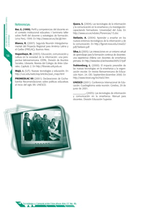 Los docentes de la educación básica




                                      Referencias                                               Quero, S. (2004). Las tecnologías de la información
                                                                                                y la comunicación en la enseñanza y la investigación:
                                      Bar, G. (1999). Perfil y competencias del docente en      capacitando formadores. Universidad del Zulia. En
                                      el contexto institucional educativo. I Seminario taller   http://www.ucv.ve/edutec/Ponencias/15.doc
                                      sobre Perfil del docente y estrategias de formación.
y la tecnología




                                      Lima Perú, 1999. En http://www.oei.es/de/gb.htm           Stefanin, A. (2004). Aprender y enseñar en los
                                                                                                nuevos entornos tecnológicos de la información y de
                                      Blanco, R. (2007). Segunda Reunión Interguberna-          la comunicación. En http://fgsnet.nova.edu/cread2/
                                      mental del Proyecto Regional para América Latina y        pdf/Stefanin.pdf
                                      el Caribe (PRELAC), Buenos Aires.
                                                                                                Silva, J. (2005). Las interacciones en un entorno virtual
                                      Hopenhayn, M. (2003). Educación, comunicación y           de aprendizaje para la formación continua de docentes:
         56                           cultura en la sociedad de la información: una pers-       una experiencia chilena con docentes de enseñanza
                                      pectiva latinoamericana. CEPAL. División de Asuntos       primaria. En http://www.tise.cl/archivostise2005/27pdf
                                      Sociales. Librearte. Revista del Colegio de Artes Libe-
                                      rales. Capítulo 2. En http://liberate.usfq.edu.ec         Trahtemberg, L. (2000). El impacto previsible de
                                                                                                las nuevas tecnologías en la enseñanza y la organi-
                                      Majó, J. (S/F). Nuevas tecnologías y educación. En        zación escolar. En revista Iberoamericana de Educa-
                                      http://uoc.edu/web/esp/articles/joan_majo.html            ción Núm. 24. OEI. Septiembre-diciembre 2000. En
                                      PROMEDLAC VII (2001). Declaraciones de Cocha-             http://www.rieoei.org/rie24a02.htm
                                      bamba Recomendaciones sobre políticas educativas          UNESCO (2001). Conferencia Internacional de Edu-
                                      al inicio del siglo XXI. UNESCO.                          cación. Cuadragésima sexta reunión. Ginebra, 29 de
                                                                                                junio de 2001.
                                                                                                __________. (2005). Las tecnologías de información
                                                                                                y comunicación en la enseñanza. Manual para
                                                                                                docentes. División Educación Superior.




                                              Tecnología y Comunicación Educativas Año 22, No. 46
 