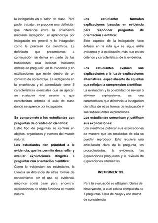 la indagación en el salón de clase. Para
poder trabajar, se propone una definición
que diferencie entre la enseñanza
mediante indagación, el aprendizaje por
indagación en general y la indagación
como la practican los científicos. La
definición que presentamos a
continuación se deriva en parte de las
habilidades para indagar, haciendo
énfasis en preguntar, en la evidencia y en
explicaciones que estén dentro de un
contexto de aprendizaje. La indagación en
la enseñanza y el aprendizaje tiene 5
características esenciales que se aplican
en cualquier nivel escolar y que
caracterizan además el aula de clase
donde se aprende por indagación:
Se compromete a los estudiantes con
preguntas de orientación científica:
Estilo tipo de preguntas se centran en
objetos, organismos y eventos del mundo
natural.
Los estudiantes dan prioridad a la
evidencia, que les permite desarrollar y
evaluar explicaciones dirigidas a
preguntar con orientación científica:
Como lo evidencian los estándares, la
Ciencia se diferencia de otras formas de
conocimiento por el uso de evidencia
empírica como base para encontrar
explicaciones de cómo funciona el mundo
natural.
Los estudiantes formulan
explicaciones basadas en evidencia
para responder preguntas de
orientación científica:
Este aspecto de la indagación hace
énfasis en la ruta que se sigue entre
evidencia y la explicación, más que en los
criterios y características de la evidencia.
Los estudiantes evalúan sus
explicaciones a la luz de explicaciones
alternativas, especialmente de aquellas
que reflejan la comprensión científica:
La evaluación y la posibilidad de revisar o
eliminar explicaciones, es una
característica que diferencia la indagación
científica de otras formas de indagación y
sus subsecuentes explicaciones.
Los estudiantes comunican y justifican
sus explicaciones:
Los científicos publican sus explicaciones
de manera que los resultados de ella se
puedan reproducir. Esto requiere una
articulación clara de la pregunta, los
procedimientos, la evidencia, las
explicaciones propuestas y la revisión de
explicaciones alternativas.
INSTRUMENTOS.
Para la evaluación se utilizaron: Guías de
observación, la cual estaba compuesta de
7 preguntas. Lista de cotejo y una matriz
de consistencia
 