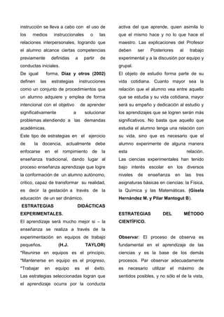 instrucción se lleva a cabo con el uso de
los medios instruccionales o las
relaciones interpersonales, logrando que
el alumno alcance ciertas competencias
previamente definidas a partir de
conductas iniciales.
De igual forma, Díaz y otros (2002)
definen las estrategias instrucciones
como un conjunto de procedimientos que
un alumno adquiere y emplea de forma
intencional con el objetivo de aprender
significativamente a solucionar
problemas atendiendo a las demandas
académicas.
Este tipo de estrategias en el ejercicio
de la docencia, actualmente debe
enfocarse en el rompimiento de la
enseñanza tradicional, dando lugar al
proceso enseñanza aprendizaje que logre
la conformación de un alumno autónomo,
critico, capaz de transformar su realidad,
es decir la gestación a través de la
educación de un ser dinámico.
ESTRATEGIAS DIDÁCTICAS
EXPERIMENTALES.
El aprendizaje será mucho mejor si – la
enseñanza se realiza a través de la
experimentación en equipos de trabajo
pequeños. (H.J. TAYLOR)
*Reunirse en equipos es el principio,
*Mantenerse en equipo es el progreso,
*Trabajar en equipo es el éxito.
Las estrategias seleccionadas logran que
el aprendizaje ocurra por la conducta
activa del que aprende, quien asimila lo
que el mismo hace y no lo que hace el
maestro. Las explicaciones del Profesor
deben ser Posteriores al trabajo
experimental y a la discusión por equipo y
grupal.
El objeto de estudio forma parte de su
vida cotidiana. Cuanto mayor sea la
relación que el alumno vea entre aquello
que se estudia y su vida cotidiana, mayor
será su empeño y dedicación al estudio y
los aprendizajes que se logren serán más
significativos. No basta que aquello que
estudia el alumno tenga una relación con
su vida, sino que es necesario que el
alumno experimente de alguna manera
esta relación.
Las ciencias experimentales han tenido
bajo interés escolar en los diversos
niveles de enseñanza en las tres
asignaturas básicas en ciencias: la Física,
la Química y las Matemáticas. (Gisela
Hernández M. y Pilar Mantogut B).
ESTRATEGIAS DEL MÉTODO
CIENTÍFICO.
Observar: El proceso de observa es
fundamental en el aprendizaje de las
ciencias y es la base de los demás
procesos. Par observar adecuadamente
es necesario utilizar el máximo de
sentidos posibles, y no sólo el de la vista,
 