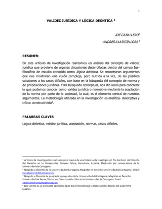 1
VALIDEZ JURÍDICA Y LÓGICA DEÓNTICA 1
JOE CABALLERO2
ANDRES ALARCON LORA3
RESUMEN
En este artículo de investigación realizamos un análisis del concepto de validez
jurídica que proviene de algunas discusiones desarrolladas dentro del campo Ius-
filosófico de estudio conocido como lógica deóntica. Se encontraran argumentos
que nos mostraran una visión compleja, pero nutrida a la vez, de las posibles
soluciones a los casos difíciles, con base en la búsqueda del concepto de norma y
de proposiciones jurídicas. Esta búsqueda conceptual, nos dio luces para concretar
lo que podemos conocer como validez jurídica o normativa mediante la aceptación
de la norma por parte de la sociedad, la cual, es el elemento central de nuestros
argumentos. La metodología utilizada en la investigación es analítica- descriptiva y
crítica constructivista4.
PALABRAS CLAVES
Lógica deóntica, validez jurídica, aceptación, normas, casos difíciles.
1 Artículo de Investigación realizado en el marco de una Estancia de Investigación Pre doctoral de filosofía
del Derecho en la Universidad Pompeu Fabra, Barcelona, España. Efectuado por convocatoria de la
Universidad de Cartagena.
2 Abogado y docente de la Universidad deCartagena,Magister en Derecho Universidad de Cartagena. Email:
joecaballeroh@hotmail.com.
3 Abogado y Docente de pregrado y posgrados dela Universidad deCartagena, Magister en Derecho
Universidad del Norte, Doctor en Ciencias dela Educación Universidad deCartagena.Email:
aalarconli@unicartagena.edu.co
4 Este último es un concepto epistemológico desarrollado bajo la lectura delas teorías del autor Imre
Lakatos.
 