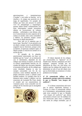 aproximaciones        e     interpretaciones
(“erradas” o no) sobre su función, así lo
clasifica y le asigna una posición en el
mapa de significados. Un ejemplo del
trabajo que tiene este proceso lo suelen
vivir los antropólogos y arqueólogos,
quienes deben luchar continuamente con
éstas interrogantes cuando encuentran
objetos en excavaciones de culturas
pasadas, enfrentados a este dilema, sólo
en el conocimiento de otros aspectos de la
cultura en estudio, tales como costumbres
o hábitos, les permiten asignar ciertas
funciones al objeto descubierto.
        Pero aún en el supuesto que el
lector logre “descifrar” el uso primitivo de
un objeto, siempre existe la posibilidad de
asignarle nuevas funciones, porque como
ya dijimos, al igual que cualquier signo, el
objeto cumple su función de sentido en su
acción de uso.
        El ejemplo de la plancha,
anteriormente mencionado, nos hace ver
también que las “cosas”, en su interacción            El objeto depende de los códigos
con el destinatario, dependen de los           que circunscriben su “aparecer” en el
códigos que maneja el usuario, es decir de     mundo (uso, función, semejanza con otros
su cultura, temporalidad, función, etc. El     análogos, categoría forzada por las
creador del objeto, por otra parte, depende    diferencias de otros, etc.) del lector, eso
al momento de hacerlo, de los códigos que      implica que los códigos del usuario van a
como diseñador dispone (y que no               determinar no solo el uso del objeto sino
siempre concuerdan con los de sus              que su efectividad, su existencia o el cómo
usuarios), como también depende de su          perduren en el tiempo.
propia estructura social y cultural como
entidad creadora. Un ejemplo claro de la       4° El comunicado influye en el
distancia entre creador y público, son las     destinatario, porque cada texto contiene
creaciones de Leonardo Da Vinci, donde         lo que es llamado “una imagen del
el creador por sus características de          auditorio”.
visionario pocas veces coincidió con los
códigos de los mecenas que le encargaban              Y la última característica del texto
los trabajos.                                  que le parece importante destacar a
                                               Lotman, es cómo el comunicado influye
                                               en el destinatario, principalmente porque
                                               cada texto contiene lo que es llamado
                                               “una imagen del auditorio” que afecta
                                               activamente al lector real. Se establece de
                                               esta interacción entre texto y auditorio,
                                               una suerte de código normador, que el


                                                                                       10
 