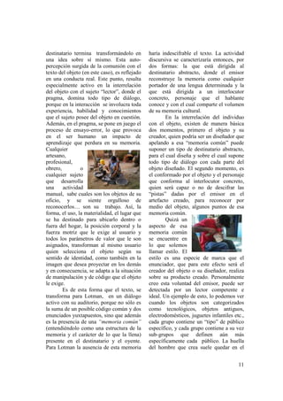 destinatario termina transformándolo en         haría indescifrable el texto. La actividad
una idea sobre sí mismo. Esta auto-             discursiva se caracterizaría entonces, por
percepción surgida de la comunión con el        dos formas: la que está dirigida al
texto del objeto (en este caso), es reflejado   destinatario abstracto, donde el emisor
en una conducta real. Este punto, resulta       reconstruye la memoria como cualquier
especialmente activo en la interrelación        portador de una lengua determinada y la
del objeto con el sujeto “lector”, donde el     que está dirigida a un interlocutor
pragma, domina todo tipo de diálogo,            concreto, personaje que el hablante
porque en la interacción se involucra toda      conoce y con el cual comparte el volumen
experiencia, habilidad y conocimientos          de su memoria cultural.
que el sujeto posee del objeto en cuestión.             En la interrelación del individuo
Además, en el pragma, se pone en juego el       con el objeto, existen de manera básica
proceso de ensayo-error, lo que provoca         dos momentos, primero el objeto y su
en el ser humano un impacto de                  creador, quien podría ser un diseñador que
aprendizaje que perdura en su memoria.          apelando a esa “memoria común” puede
Cualquier                                       suponer un tipo de destinatario abstracto,
artesano,                                       para el cual diseña y sobre el cual supone
profesional,                                    todo tipo de diálogo con cada parte del
obrero,         o                               objeto diseñado. El segundo momento, es
cualquier sujeto                                el conformado por el objeto y el personaje
que desarrolla                                  que conforma al interlocutor concreto,
una     actividad                               quien será capaz o no de descifrar las
manual, sabe cuales son los objetos de su       “pistas” dadas por el emisor en el
oficio, y se siente orgulloso de                artefacto creado, para reconocer por
reconocerlos… son su trabajo. Así, la           medio del objeto, algunos puntos de esa
forma, el uso, la materialidad, el lugar que    memoria común.
se ha destinado para ubicarlo dentro o                  Quizá un
fuera del hogar, la posición corporal y la      aspecto de esa
fuerza motriz que le exige al usuario y         memoria común
todos los parámetros de valor que le son        se encuentre en
asignados, transforman al mismo usuario         lo que solemos
quien selecciona el objeto según su             llamar estilo. El
sentido de identidad, como también en la        estilo es una especie de marca que el
imagen que desea proyectar en los demás         enunciador, que para este efecto será el
y en consecuencia, se adapta a la situación     creador del objeto o su diseñador, realiza
de manipulación y de código que el objeto       sobre su producto creado. Personalmente
le exige.                                       creo esta voluntad del emisor, puede ser
        Es de esta forma que el texto, se       detectada por un lector competente e
transforma para Lotman, en un diálogo           ideal. Un ejemplo de esto, lo podemos ver
activo con su auditorio, porque no sólo es      cuando los objetos son categorizados
la suma de un posible código común y dos        como tecnológicos, objetos antiguos,
enunciados yuxtapuestos, sino que además        electrodomésticos, juguetes infantiles etc.,
es la presencia de una “memoria común”          cada grupo contiene un “tipo” de público
(entendiéndolo como una estructura de la        específico, y cada grupo contiene a su vez
memoria y el carácter de lo que la llena)       sub-grupos que definen aún más
presente en el destinatario y el oyente.        específicamente cada público. La huella
Para Lotman la ausencia de esta memoria         del hombre que crea suele quedar en el


                                                                                         11
 