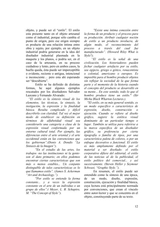 objeto, y puede ser el “estilo”. El estilo             "Existe una íntima conexión entre
esta presente tanto en el objeto artesanal     la forma de un producto y el proceso para
como el industrial, porque sólo cambia el      su producción. Atribuir cualquier noción
punto de origen, pero ese origen siempre       de estilo a un producto involucra, de
es producto de una relación íntima entre       algún modo, el reconocimiento del
obra y sujeto, por ejemplo, en un objeto       proceso a través del cual fue
industrial podría generarse en la idea del     manufacturado”. (Howard Riley What is
diseñador industrial plasmada en la            Style?).
maqueta y los planos, o podría ser, en el             “El estilo es la señal de una
caso de la artesanía, en su proceso            civilización. Los historiadores pueden
cuidadoso y lento, pero en ambos casos, la     fechar cualquier artefacto por su estilo,
huella queda, ésta puede ser imperceptible     sea egipcio, griego o gótico, renacentista
o evidente, reciente o antigua, intencional    o colonial, americano o europeo. Es
o inconsciente… pero esta ahí esperando        imposible para el hombre producir objetos
ser “descubierta”.                             sin reflejar la sociedad de la que forma
        Estilo se ha definido de distintas     parte y el momento de la historia cuando
formas, he aquí algunos ejemplos               el concepto del producto se desarrolló en
rescatados por los diseñadores Salvador        su mente... En este sentido, todo lo que el
Lazcano y Fernando Alvarado:                   hombre produce tiene un estilo." (Sir
  “El estilo es la síntesis visual de los      Micha Black Wharton Lectures.).
elementos, las técnicas, la sintaxis, la          "El estilo, en su más general sentido, es
instigación, la expresión y la finalidad       un modo específico o característico de
básica. Resulta complicado y difícil           expresión, diseño, construcción o
describirlo con claridad. Tal vez el mejor     ejecución. Cuando se refiere al diseño
modo de establecer su definición en            gráfico, sugiere la estética visual
términos de alfabetidad visual sea             dominante de un particular tiempo o
considerarlo una categoría o clase de la       lugar. También se utiliza para referirse a
expresión visual conformada por un             la marca específica de un diseñador
entorno cultural total. Por ejemplo, las       gráfico, su preferencia por cierta
diferencias entre el arte oriental y el arte   tipografía o familia de tipos, por una
occidental están en las convenciones que       característica paleta de colores, o por un
los gobiernan”.(Donis A. Dondis “La            enfoque decorativo o funcional. El estilo
Sintaxis de la Imagen”).                       es más ampliamente definido por el
        "En el estudio de las artes, los       material a ser diseñado: el estilo
trabajos -no las instituciones ni la gente-    corporativo difiere del editorial, el estilo
son el dato primario; en ellos podemos         de las noticias al de la publicidad, el
encontrar ciertas características que son      estilo político del comercial... y así
más o menos estables... Un conjunto            sucesivamente. (Steven Heller y Seymour
distinguible de tales características es lo    Schwast, “Graphic Style.”).
que llamamos estilo”. (James S. Ackerman               En resumen, el estilo puede ser
“Art and Archaeology.”).                       entendido como la síntesis de una época,
        "Por estilo se entiende la forma       de un modo, diseño, expresión,
constante... y a veces la expresión            construcción, ejecución y finalidad básica,
constante en el arte de un individuo o un      cuya lectura está principalmente normada
grupo de ellos”.( Meyer, L. B. Schapiro,       por convenciones, que crean el vínculo
M. “The Concept of Style”).                    entre autor-lector y que se concentra en el
                                               objeto, constituyendo parte de su texto.


                                                                                        12
 