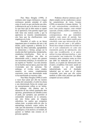 Para Mary Douglas (1998), el                     Podemos observar entonces que el
contraste entre rasgos intrínsecos y rasgos      objeto cumple con las condiciones y posee
extrínsecos permite entender el estilo           las características de texto, Lozano
como el modo en que está hecha una obra,         (1998), en mención a Lotman, declara: “Si
a diferencia de qué es la obra en sí misma.      el viejo estructuralismo consideraba el
Lo que hace que la obra nunca se separe          texto como piedra angular, como entidad
de su apariencia. Esto permite sugerir que       separada, aislada, estable y autónoma, las
todo tiene una esencia oculta y que la           investigaciones                  semióticas
apariencia no muestra inmediatamente,            contemporáneas, bien que tomándolo
esto hace que las clasificaciones sean           también como punto de partida, han
engañosas en el arte.                            dejado de verlo como objeto estable para
        Descubrir el estilo es un factor         concebirlo como una intersección de los
importante para el estudioso del arte y del      puntos de vista del autor y del público.
diseño, quien segmenta y delimita en el          Desde hace tiempo Lotman ha insistido en
tiempo las obras realizadas, agrupándolas        ver el acto comunicativo no como una
en intenciones y formas, porque así le           transmisión pasiva de información, sino
resulta más fácil analizarlas, interpretarlas,   como una recodificación, si se quiere
estudiarlas y clasificarlas.    Pero, no es      utilizar la jerga informacionalista, o, más
tan simple clasificar una obra en                precisamente, una traducción. Un objeto
determinado estilo y menos aún generar           comunica, pero comunica como un texto
una taxonomía estilística. Es necesario ser      que debe ser traducido por el lector o
un experto en “huellas”. Las más notorias        usuario, es el punto de intersección entre
de las huellas marcan época, pues han sido       el autor y el público. Este autor puede ser
vivenciadas por las personas. Sin                el artesano o, en este mundo
embargo, al vivirlas como simples                industrializado,     será    el   diseñador
usuarios, no somos completamente                 industrial que se unen en el objeto
concientes como una determinada moda             vivenciado, pero para que ello ocurra
se ha manifestado en nuestras vidas.             también se debe tener presente que deben
        Para Mary Douglas (1998) el estilo       compartir un nexo cultural.
a veces hace pasar por alto las razones
ocultas del consumidor, el estilo los aliena
a una determinada forma de compra que
no necesariamente refleja su ser íntimo.
Sin embargo, ella plantea que la
alienación de una cultura igualmente abre
opciones, generalmente de rebeldía (como
el punk, por ejemplo), que permiten al
consumidor expresarse en su consumo,
aún sino forma parte de ninguna
subcultura, los sujetos que comparten
cultura tiene su propio estilo de vida. La
antropóloga reconoce cuatro estilos de
vida, que ella denomina: el individualista,
el jerárquico, el de enclave y el aislado, de
quienes se hablará más extenso en el
próximo capitulo.



                                                                                         13
 