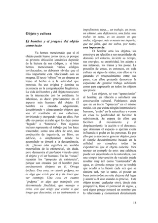 impedimento para…, un trabajo, un enser,
Objeto y cultura                               un chisme, una deficiencia, una falta, una
                                               traba; en suma, es un asunto en que
El hombre y el pragma del objeto               andar, algo que, más o menos me importa,
                                               que me falta, que me sobra, por tanto,
como texto
                                               una importancia.
                                                       El hombre ama los objetos, los
        Ya hemos mencionado que si el
                                               construye en relación a sus necesidades de
objeto puede leerse como texto, es porque
                                               dominio del entorno, invierte su tiempo,
su primera ubicación semántica depende
                                               sus energías, su creatividad, los adapta a
de la lectura de sus códigos, y si bien
                                               sus intereses, los transa y los posee. La
hemos mencionado varios códigos
                                               posesión de cosas, es entonces, en toda
involucrados, no debemos olvidar que el
                                               cultura un signo de status, con ellos se va
más importante esta relacionado con su
                                               ganando el reconocimiento entre sus
pragma. El texto “objeto” es un sistema en
                                               pares, con ellos pretende demostrar la
torno al hecho o a la actividad que
                                               capacidad de generar trabajo suficiente
provoca. Su uso origina y domina su
                                               como para expresarlo en todos los objetos
existencia en la categorización lingüística.
                                               que posee.
La vida del hombre y del objeto transcurre
                                                       Los objetos, se van “apareciendo”
en la interacción con lo cotidiano, lo
                                               al hombre, en relación a satisfacer una
laborioso, es decir, precisamente en el
                                               construcción cultural. Podríamos decir
aspecto más humano del objeto. El
                                               que en un inicio “aparecen” en el mismo
hombre      va    creando,    adquiriendo,
                                               medio, sin que exista ningún intermediario
descubriendo y almacenando objetos que
                                               humano, “están” en la naturaleza y vemos
son el resultado de sus esfuerzos,
                                               en ellos la posibilidad de facilitar la
invirtiendo y otorgando vida en ellos. Por
                                               subsistencia. Se espera de ellos que
ello no parece extraño que los deje como
                                               faciliten    el    movimiento       y    el
“legado” o “herencia”. Para algunos
                                               desplazamiento; la acción o el descanso,
incluso representa el trabajo que los hace
                                               que dominen el espacio o ejerzan cierta
trascender, como una obra de arte, una
                                               influencia o poder en las personas. Es por
producción de ingeniería, un libro, un
                                               ello que es necesario generar objetos, pues
edificio, o simplemente donde lo
                                               el simple descubrimiento basado en la
acumulado se donará a la descendencia,
                                               utilidad    no    completa     todas    las
etc. ¿Acaso esto significa un sentido
                                               expectativas que el objeto concibe. Para
materialista de la existencia?, sin duda,
                                               recrear un ejemplo de esto: una calabaza
pero demuestra el profundo vínculo entre
                                               puede ser encontrada en la naturaleza, con
el objeto y el ser humano. En las “cosas”
                                               una simple intervención de vaciado puede
recaerán los “proyecto de existencia”,
                                               resultar muy útil como “contenedor” de
porque son creados por el hombre para
                                               agua, es cómoda porque ya no se tendría
precisamente alojarse en él. Ortega
                                               que acudir a la fuente cada vez que se
declara: Una cosa, en cuanto prâgma, no        sintiera sed, por lo tanto, el poseer un
es algo que existe por sí y sin tener que      buen contenedor permite alejarse del lugar
ver conmigo. Una cosa en cuanto                y acudir a él sólo cuando es preciso. Este
“prâgma” es algo que manipulo con              objeto (como cualquier otro), desde ésta
determinada finalidad, que manejo o            perspectiva, tiene el potencial de signo, y
evito, con que tengo que contar o que          será signo porque poseerá un nombre que
tengo que descontar, es un instrumento o       lo relacionará y comunicará directamente


                                                                                       14
 
