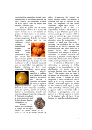 con su función, quedando registrado cómo         objeto directamente del natural, que
un espécimen de una categoría mayor. Es          poseer uno intervenido. Este principio se
decir “calabaza” será un ejemplo de todas        conserva, aún bajo el supuesto de que
las de su especie como un “objeto para           todos los integrantes de una misma
trasladar y contener agua”.                      comunidad tengan igual acceso a la
         Pero, tal parece que el simple          materia prima, y por lo tanto a la
reconocimiento colectivo de la utilidad del      capacidad de alterarla. Será el ingenio, el
objeto provoca en el ser humano un               talento, el que determine quien será el
proceso de intervención en su materia.           artesano, aquel que por acuerdo colectivo
Podemos suponer por ejemplo, que                 y por los motivos que sean, reformula
primero seleccionará de todos los objetos        “mejor” el objeto requerido, esto provoca
observados, aquellos que por sus                 distinción entre la colectividad.        El
cualidades, mejor                                artesano es aquel que observando y
expresen           la                            probando los resultados de su obra,
funcionalidad                                    adquirirá en su práctica continua, más
asignada.        Una                             habilidades que otro sujeto dentro de su
calabaza       puede                             circulo     social.   Esta     competencia
servir          como                             sobresaliente para trabajar la materia y
contenedor de agua,                              convertirla en objetos utilitarios será
pero llevará más                                 reconocida y generará distintos tipos de
agua, si es más grande, y su forma puede         especialidad dependientes de las materias
ayudar en el traslado, etc. Luego, esto será     usadas, son lo que llamamos oficios.
insuficiente y el ser humano expresará                   El artesano se diferencia y se hace
toda su creatividad para optimizar la            diferenciar, se convierte el trabajo
función principal, es decir como                 entonces en una nomenclatura, en una
contenedor. Considerará preciso cortar,          clasificación. Un nombre para cada
                      quitar,         adherir,   actividad humana, para cada forma de
                      modificar o moldear        “hacer”. Nuevamente entra en juego la
                      algo, el objetivo será     taxonomía, las semejanzas y los saberes
                      modificar su aspecto       en cada cultura. El hombre así como
                      para     facilitar    y    categoriza, es y será categorizado, entre el
                      optimizar, de manera       objeto y él no hay diferencia en este
                      ya artificial, aquellas    sentido. La necesidad signica del hombre
propiedades naturales. Luego su energía la       no hace distinción entre figura y fondo,
derivará a otras funciones secundarias,          entre contenido y continente, entre agente
como por ejemplo, facilitar el traslado,         y agencia, todo es nombrado, todo es
facilitar su manipulación, alterarlo para        clasificado y jerarquizado, pero este
mantener el agua fresca más tiempo, etc.         proceso no se llevaría a cabo si el hombre
Y finalmente se dedicará                         no le asignara valor al hacer, al ser
al objeto mismo, tratará                         humano que hace algo y al objeto creado.
de hacerlo más durable,
más estético, etc.
         Cuando        el
hombre invierte tiempo
y energía en un objeto,
implica un cambio radical en su
valor. Ya no es lo mismo rescatar el


                                                                                          15
 