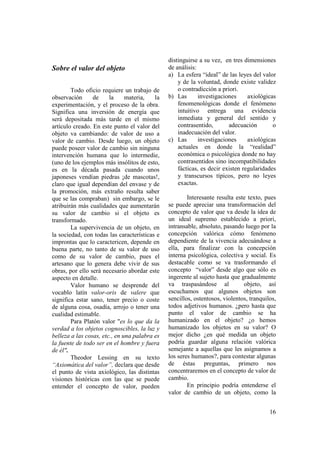distinguirse a su vez, en tres dimensiones
Sobre el valor del objeto                      de análisis:
                                               a) La esfera “ideal” de las leyes del valor
                                                   y de la voluntad, donde existe validez
        Todo oficio requiere un trabajo de         o contradicción a priori.
observación      de     la     materia,   la   b) Las       investigaciones     axiológicas
experimentación, y el proceso de la obra.          fenomenológicas donde el fenómeno
Significa una inversión de energía que             intuitivo entrega una evidencia
será depositada más tarde en el mismo              inmediata y general del sentido y
artículo creado. En este punto el valor del        contrasentido,       adecuación        o
objeto va cambiando: de valor de uso a             inadecuación del valor.
valor de cambio. Desde luego, un objeto        c) Las       investigaciones     axiológicas
puede poseer valor de cambio sin ninguna           actuales en donde la “realidad”
intervención humana que lo intermedie,             económica o psicológica donde no hay
(uno de los ejemplos más insólitos de esto,        contrasentidos sino incompatibilidades
es en la década pasada cuando unos                 fácticas, es decir existen regularidades
japoneses vendían piedras ¡de mascotas!,           y transcursos típicos, pero no leyes
claro que igual dependían del envase y de          exactas.
la promoción, más extraño resulta saber
que se las compraban) sin embargo, se le               Interesante resulta este texto, pues
atribuirán más cualidades que aumentarán       se puede apreciar una transformación del
su valor de cambio si el objeto es             concepto de valor que va desde la idea de
transformado.                                  un ideal supremo establecido a priori,
        La supervivencia de un objeto, en      intransable, absoluto, pasando luego por la
la sociedad, con todas las características e   concepción valórica cómo fenómeno
improntas que lo caractericen, depende en      dependiente de la vivencia adecuándose a
buena parte, no tanto de su valor de uso       ella, para finalizar con la concepción
como de su valor de cambio, pues el            interna psicológica, colectiva y social. Es
artesano que lo genera debe vivir de sus       destacable como se va trasformando el
obras, por ello será necesario abordar este    concepto “valor” desde algo que sólo es
aspecto en detalle.                            ingerente al sujeto hasta que gradualmente
        Valor humano se desprende del          va traspasándose al            objeto, así
vocablo latín valor-oris de valere que         escuchamos que algunos objetos son
significa estar sano, tener precio o coste     sencillos, ostentosos, violentos, tranquilos,
de alguna cosa, osadía, arrojo o tener una     todos adjetivos humanos. ¿pero hasta que
cualidad estimable.                            punto el valor de cambio se ha
        Para Platón valor "es lo que da la     humanizado en el objeto? ¿o hemos
verdad a los objetos cognoscibles, la luz y    humanizado los objetos en su valor? O
belleza a las cosas, etc., en una palabra es   mejor dicho ¿en qué medida un objeto
la fuente de todo ser en el hombre y fuera     podría guardar alguna relación valórica
de él".                                        semejante a aquellas que les asignamos a
        Theodor Lessing en su texto            los seres humanos?, para contestar algunas
“Axiomática del valor”, declara que desde      de éstas preguntas, primero nos
el punto de vista axiológico, las distintas    concentraremos en el concepto de valor de
visiones históricas con las que se puede       cambio.
entender el concepto de valor, pueden                  En principio podría entenderse el
                                               valor de cambio de un objeto, como la


                                                                                         16
 