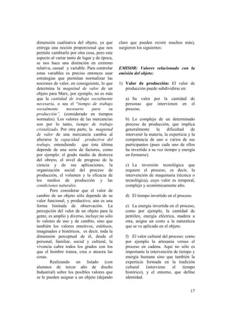 dimensión cualitativa del objeto, ya que       claro que pueden existir muchos más),
entrega una noción proporcional que nos        surgieron los siguientes:
permite cambiarlo por otra cosa, pero este
aspecto al variar tanto de lugar y de época,
se nos hace una distinción en extremo
relativa, casual y variable. Para controlar    EMISOR: Valores relacionado con la
estas variables es preciso entonces usar       emisión del objeto:
estrategias que permitan normalizar las
nociones de valor, en consiguiente, lo que     1) Valor de producción: El valor de
determina la magnitud de valor de un              producción puede subdividirse en:
objeto para Marx, por ejemplo, no es más
que la cantidad de trabajo socialmente            a) Su valor por la cantidad de
necesaria, o sea el “tiempo de trabajo            personas que intervienen en el
socialmente      necesario      para      su      proceso.
producción”, (considerado en tiempos
normales). Los valores de las mercancías          b) Lo complejo de un determinado
son por lo tanto, tiempo de trabajo               proceso de producción, que implica
cristalizado. Por otra parte, la magnitud         generalmente      la    dificultad    de
de valor de una mercancía cambia al               intervenir la materia, la experticia y la
alterarse la capacidad productiva del             competencia de uno o varios de sus
trabajo, entendiendo que ésta última              participantes (pues cada uno de ellos
depende de una serie de factores, como            ha invertido a su vez tiempo y energía
por ejemplo: el grado medio de destreza           en formarse).
del obrero, el nivel de progreso de la
ciencia y de sus aplicaciones, la                 c) La inversión tecnológica que
organización social del proceso de                requiere el proceso, es decir, la
producción, el volumen y la eficacia de           intervención de maquinaria (técnica o
los medios de producción y las                    tecnológica), cuyo valor es temporal,
condiciones naturales.                            complejo y económicamente alto.
        Pero considerar que el valor de
cambio de un objeto sólo depende de su            d) El tiempo invertido en el proceso.
valor funcional, y productivo, aún es una
forma limitada de observación. La                 e) La energía invertida en el proceso,
percepción del valor de un objeto para la         como por ejemplo, la cantidad de
gente, es amplío y diverso, incluye no sólo       petróleo, energía eléctrica, madera u
lo valores de uso y de cambio, sino que           otra, asigna un costo a la naturaleza
también los valores emotivos, estéticos,          que se ve aplicado en el objeto.
imaginados e históricos, es decir, toda la
dimensión perceptual de él, desde el              f) El valor cultural del proceso: como
personal, familiar, social y cultural, la         por ejemplo la artesanía versus el
vivencia cubre todos los grados con los           proceso en cadena. Aquí no sólo es
que el hombre transa, crea o atesora las          importante la intervención de tiempo y
cosas.                                            energía humana sino que también la
        Realizando un listado (con                experticia formada en la tradición
alumnos de tercer año de diseño                   cultural    (interviene    el   tiempo
Industrial) sobre los posibles valores que        histórico), y el entorno, que define
se le pueden asignar a un objeto (dejando         identidad.


                                                                                        17
 