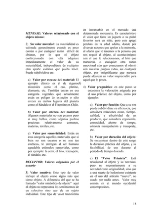 en intransable en el mercado una
MENSAJE: Valores relacionado con el        determinada mercancía. Es característico
objeto mismo:                              el valor que tiene un juguete o su pañal
                                           favorito para un niño, pero este apego
2) Su valor material: La materialidad es   perdura en la edad adulta, donde por
valorada generalmente cuando es poco       diversas razones que apelan a la memoria,
común o por cualquier razón difícil de     al afecto que le tenemos a la persona que
obtener, por lo que el objeto              nos regaló el objeto, al acontecimiento
confeccionado     con    ella   adquiere   con el que lo relacionamos, al hito que
inmediatamente     el   valor   de    su   marcaron, o cualquier otra razón
materialidad, independiente de cualquier   emocional con que conectamos el objeto
otro aporte valórico que pueda tener.      con nuestras propias vidas, así cualquier
Puede subdividirse en:                     objeto, por insignificante que parezca
                                           puede alcanzar un valor inapreciable para
  a) Valor por escasez del material: El    aquel que lo posee.
  ejemplo clásico es el de algunos3)
  minerales como el oro, platino, 4) Valor pragmático: en este punto se
  diamante, etc. También entran en esa       encuentra la valoración asignada por
  categoría vegetales que actualmente        el uso práctico del objeto, como por
  están en peligro de extinción o sólo       ejemplo:
  crecen en ciertos lugares del planeta
  como el Sándalo o el Toromiro en Chile.      a) Valor por función: Que a su vez
                                               puede subdividirse en eficiencia, que
  b) Valor por estética del material:          considera relaciones costo- tiempo-
  Algunos materiales no son escasos pero       calidad; y efectividad de un
  sí muy bellos, como algunas piedras          producto, que considera ergonomía,
  preciosas     relativamente     comunes,     comodidad, ahorro de tiempo,
  maderas, textiles, etc.                      cómoda manipulación y transporte,
                                               etc.
  c) Valor por sensorialidad: Están en
  ésta categoría aquellos materiales que si    b) Valor por duración del objeto:
  bien no son escasos o no son tan             Se encuentran dentro de este rango
  estéticos, le entregan al ser humano         la duración práctica del objeto, y su
  agradable estímulos sensoriales, como        factibilidad de uso durante el
  por ejemplo: la seda, el lino, terciopelo,   periodo de tiempo deseado.
  el sándalo, etc.
                                               c) El “Valor Primicia”: Está
RECEPTOR: Valores asignados por el             relacionad al objeto y su novedad,
usuario                                        pero no necesariamente a su
                                               novedad como originalidad, sino que
3) Valor emotivo: Este tipo de valor           a una suerte de hedonismo existente
incluye al objeto como signo más que           en el uso del artículo “nuevo”, no
cómo objeto. A diferencia del que se ha        usado por nadie antes. Valor muy
llamado “valor simbólico de objeto” aquí       común en el mundo occidental
el objeto no representa los sentimientos de    contemporáneo.
un colectivo sino que de un sujeto
individual. Este tipo de valor transforma


                                                                                 18
 