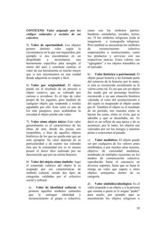 CONTEXTO: Valor asignado por los              como son los símbolos patrios:
códigos culturales y sociales de un           banderas, estandartes, escudos, textos,
colectivo.                                    etc. O los símbolos religiosos (toda la
                                              imaginería    e iconografía religiosa).
5) Valor de oportunidad: Los objetos          Pero también se encuentran los símbolos
poseen     distinto   valor    según     la   de       reconocimiento        colectivo
circunstancia en la que son requeridos, por   empresariales o institucionales, como
ejemplo si nos encontramos en un              los productos y servicios con sus
despoblado       y    necesitamos       una   respectivas marcas. Estos valores son
herramienta específica para arreglar el       “agregados” a los objetos transables en
motor del auto y continuar camino, el         el mercado.
valor de esa herramienta es mucho mayor
que si nos encontramos en una ciudad          b) Valor histórico o patrimonial: El
donde adquirirla es simple y fácil.           objeto posee historia y ha formado parte
                                              del contexto de la historia, por lo tanto,
6) Valor por originalidad: El objeto          si ésta es reconocida socialmente se le
puede ser el resultado de un proceso u        valora como tal. Es así que sin un objeto
objeto creativo, que es valorado por          fue usado por un personaje histórico
curioso o novedoso. Es el tipo de valor       reconocido o en una situación histórica
propio de los juguetes, pero también de       valorada, el valor del acontecimiento o
cualquier objeto que sorprende y resulta      del sujeto es traspasado al objeto usado
agradable por ello. Este valor es uno de      por él. También el objeto es el resultado
los más pasajeros, pues acabándose la         de un periodo, nos muestra cómo se
novedad el objeto pierde este valor.          hacían las cosas, cómo se vivía, que se
                                              adoraba y qué se desechaba, etc. Es
7) Valor cómo objeto único: Este valor        decir es un reflejo de una época y de su
generalmente es el característico de las      acontecer, por lo tanto, los objetos son
obras de arte, donde las piezas son           valorados por ser los testigos y nuestras
irrepetibles, o bien de aquellos objetos      pistas o conexiones al pasado.
históricos de los que no queda más que un
solo ejemplar. Su valor depende de su         c) Valor mediático: El objeto puede
particularidad y de cuánto sea valorado       ser por cualquiera de los valores antes
ésta por la comunidad (no es lo mismo         nombrados, o por muchas otras razones,
poseer el único óleo realizado por un         objetivo de curiosidad mediática,
desconocido que por un artista famoso).       nombrado en múltiples ocasiones en los
                                              medios de comunicación colectiva,
8) Valor del objeto cómo símbolo: Aquí        reproducido hasta el cansancio en
el contenido valórico del objeto le es        diversos soportes, hasta que su fama le
asignado por sus características de           otorga un valor que supera a otros
símbolo cultural, siendo dos tipos de         objetos semejantes dentro de su
categorías validadas por el colectivo         categoría.
social y cultural.
                                              d) Valor símbólico-ideológico: Es el
 a) Valor de identidad cultural: la           valor asignado a un objeto y a la persona
 primera aquellos símbolos culturales         que ostenta a quien se le asigna “poder”
 que    le   entregan   identidad   y         para usarlo, por ejemplo aquí se
 reconocimiento al grupo o colectivo,         encontrarían los objetos religiosos o


                                                                                     19
 
