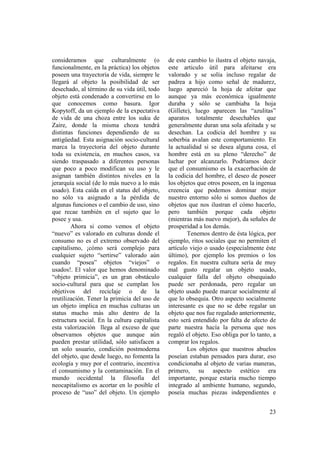 consideramos que culturalmente (o              de este cambio lo ilustra el objeto navaja,
funcionalmente, en la práctica) los objetos    este articulo útil para afeitarse era
poseen una trayectoria de vida, siempre le     valorado y se solía incluso regalar de
llegará al objeto la posibilidad de ser        padrea a hijo como señal de madurez,
desechado, al término de su vida útil, todo    luego apareció la hoja de afeitar que
objeto está condenado a convertirse en lo      aunque ya más económica igualmente
que conocemos como basura. Igor                duraba y sólo se cambiaba la hoja
Kopytoff, da un ejemplo de la expectativa      (Gillete), luego aparecen las “azulitas”
de vida de una choza entre los suku de         aparatos totalmente desechables que
Zaire, donde la misma choza tendrá             generalmente duran una sola afeitada y se
distintas funciones dependiendo de su          desechan. La codicia del hombre y su
antigüedad. Esta asignación socio-cultural     soberbia avalan este comportamiento. En
marca la trayectoria del objeto durante        la actualidad si se desea alguna cosa, el
toda su existencia, en muchos casos, va        hombre está en su pleno “derecho” de
siendo traspasado a diferentes personas        luchar por alcanzarlo. Podríamos decir
que poco a poco modifican su uso y le          que el consumismo es la exacerbación de
asignan también distintos niveles en la        la codicia del hombre, el deseo de poseer
jerarquía social (de lo más nuevo a lo más     los objetos que otros poseen, en la ingenua
usado). Esta caída en el status del objeto,    creencia que podemos dominar mejor
no sólo va asignado a la pérdida de            nuestro entorno sólo si somos dueños de
algunas funciones o el cambio de uso, sino     objetos que nos ilustran el cómo hacerlo,
que recae también en el sujeto que lo          pero también porque cada objeto
posee y usa.                                   (mientras más nuevo mejor), da señales de
        Ahora si como vemos el objeto          prosperidad a los demás.
“nuevo” es valorado en culturas donde el               Tenemos dentro de ésta lógica, por
consumo no es el extremo observado del         ejemplo, ritos sociales que no permiten el
capitalismo, ¡cómo será complejo para          artículo viejo o usado (especialmente éste
cualquier sujeto “sertirse” valorado aún       último), por ejemplo los premios o los
cuando “posea” objetos “viejos” o              regalos. En nuestra cultura sería de muy
usados!. El valor que hemos denominado         mal gusto regalar un objeto usado,
“objeto primicia”, es un gran obstáculo        cualquier falla del objeto obsequiado
socio-cultural para que se cumplan los         puede ser perdonada, pero regalar un
objetivos del reciclaje o de la                objeto usado puede marcar socialmente al
reutilización. Tener la primicia del uso de    que lo obsequia. Otro aspecto socialmente
un objeto implica en muchas culturas un        interesante es que no se debe regalar un
status mucho más alto dentro de la             objeto que nos fue regalado anteriormente,
estructura social. En la cultura capitalista   esto será entendido por falta de afecto de
esta valorización llega al exceso de que       parte nuestra hacía la persona que nos
observamos objetos que aunque aún              regaló el objeto. Eso obliga por lo tanto, a
pueden prestar utilidad, sólo satisfacen a     comprar los regalos.
un solo usuario, condición postmoderna                 Los objetos que nuestros abuelos
del objeto, que desde luego, no fomenta la     poseían estaban pensados para durar, eso
ecología y muy por el contrario, incentiva     condicionaba al objeto de varias maneras,
el consumismo y la contaminación. En el        primero, su aspecto estético era
mundo occidental la filosofía del              importante, porque estaría mucho tiempo
neocapitalismo es acortar en lo posible el     integrado al ambiente humano, segundo,
proceso de “uso” del objeto. Un ejemplo        poseía muchas piezas independientes e


                                                                                        23
 