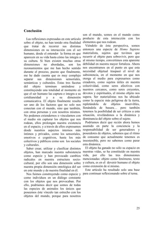 Conclusión
                                                 son el mundo, somos en el mundo como
  Las reflexiones expresadas en este artículo    producto de esta interacción con los
sobre el objeto, no han tenido otra finalidad    elementos que nos rodean.
que tratar de recorrer sus distintas               Viéndolo de ésta perspectiva, somos
dimensiones en su interacción con el ser         entonces una especie de Homo Sapiens
humano, desde el entender la forma en que        materialista, sujetos que tuvimos que
aparecen en su vida hasta cómo las integra a     recurrir al objeto para sobrevivir, pero que
su cultura. Si bien existen muchas otras         al mismo tiempo, convertimos esta aparente
dimensiones no abordadas, son los                debilidad en nuestra mayor fortaleza. Ahora
razonamientos que me han hecho sentido           nos encontramos en el punto en que esta
durante el proceso, puesto que finalmente,       necesidad objetual traspasó el nivel de
me he dado cuenta que es muy complejo            subsistencia, en el momento en que nos
separar sus dimensiones sensoriales,             otorga el medio para expresarnos como
semánticas y culturales. Estas tres facetas      creadores, como sujetos útiles en nuestra
del    objeto     terminan     uniéndose     y   colectividad, como seres afectivos con
constituyendo una totalidad al momento en        nuestros cercanos, como seres creyentes,
que el ser humano las captura e integra a su     devotos y espirituales, el mismo objeto nos
cotidianeidad      y    a    su     dimensión    supera. Ser materialistas nos ha ubicado
comunicativa. El objeto finalmente resulta       como la especie más peligrosa de la tierra,
ser uno de los factores que no solo nos          repletándola de objetos          inservibles,
conectan con el mundo, sino que también,         llenándola de basura… pero también
con otras personas y con nosotros mismos.        tenemos la posibilidad de ser críticos a esta
No podemos extendernos o vincularnos con         situación, revelándonos a la dinámica y
el medio sin capturar los objetos que nos        dominancia del objeto sobre el sujeto.
rodean, ellos prolongan nuestra existencia         Podríamos decir que recién ahora hemos
en el espacio, y a través de ellos expresamos    asumido en parte la conciencia y la
desde nuestros aspectos internos más             responsabilidad de ser generadores y
íntimos y privados, como los sensoriales,        poseedores de objetos, sabemos que el ritmo
emotivos o cognitivos, hasta los más             de consumo que actualmente tenemos es
colectivos y públicos como son los sociales      insostenible, pero no sabemos como parar
y culturales.                                    esta dinámica.
  Saber crear, utilizar y clasificar distintos     El objeto ha ganado no sólo su espacio en
objetos, han marcado nuestra subsistencia        nuestras vidas, se ha constituido en nuestra
como especie y han provocado cambios             vida, por ello las tres dimensiones
radicales en nuestra estructura socio-           mencionadas: objeto como fenómeno, texto
cultural, por ello son una dimensión sobre       y cultura, es en el devenir humano el objeto
nuestra propia dimensión ontológica del ser      como extensión de sí mismo.
en este mundo y de nuestra finalidad en él.        Este artículo ha resultado solo una base
  Nos fuimos construyendo como especie y         para continuar reflexionando sobre el tema.
como individuos en un diálogo constante
con los objetos que nos provocaban. Por
ello, podríamos decir que somos de todas
las especies de animales los únicos que
poseemos éste vínculo tan estrecho con los
objetos del mundo, porque para nosotros


                                                                                           25
 