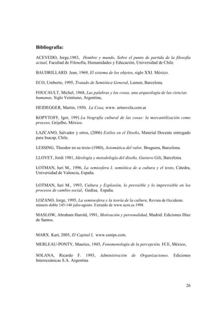 Bibliografía:
ACEVEDO, Jorge,1983, Hombre y mundo, Sobre el punto de partida de la filosofía
actual, Facultad de Filosofía, Humanidades y Educación, Universidad de Chile.

BAUDRILLARD. Jean, 1969, El sistema de los objetos, siglo XXI. México.

ECO, Umberto, 1995, Tratado de Semiótica General, Lumen, Barcelona.

FOUCAULT, Michel, 1968, Las palabras y las cosas, una arqueología de las ciencias
humanas, Siglo Veintiuno, Argentina,

HEIDEGGER, Martin, 1950, La Cosa, www. artnovela.com.ar

KOPYTOFF, Igor, 1991,La biografía cultural de las cosas: la mercantilización como
proceso, Grijalbo, México.

LAZCANO, Salvador y otros, (2006) Estilos en el Diseño, Material Docente entregado
para Inacap, Chile.

LESSING, Theodor en su texto (1980), Axiomática del valor, Bruguera, Barcelona.

LLOVET, Jordi 1981, Ideología y metodología del diseño, Gustavo Gili, Barcelona.

LOTMAN, Iuri M., 1996, La semiosfera I, semiótica de a cultura y el texto, Cátedra,
Universidad de Valencia, España.

LOTMAN, Iuri M., 1993, Cultura y Explosión, lo previsible y lo imprevisible en los
procesos de cambio social, Gedisa, España.

LOZANO, Jorge, 1995, La semioesfera y la teoría de la cultura, Revista de Occidente.
número doble 145-146 julio-agosto. Extraído de www.ucm.es.1998.

MASLOW, Abraham Harold, 1991, Motivación y personalidad, Madrid: Ediciones Díaz
de Santos.


MARX. Kart, 2005, El Capital I, www.esnips.com.

MERLEAU-PONTY, Maurice, 1945, Fenomenología de la percepción, FCE, México,

SOLANA, Ricardo F. 1993,             Administración    de   Organizaciones.   Ediciones
Interoceánicas S.A. Argentina




                                                                                       26
 
