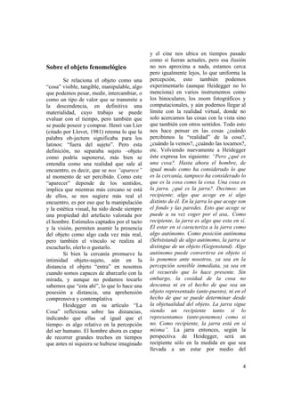 y el cine nos ubica en tiempos pasado
                                              como si fueran actuales, pero esa ilusión
Sobre el objeto fenomelógico                  no nos aproxima a nada, estamos cerca
                                              pero igualmente lejos, lo que uniforma la
        Se relaciona el objeto como una       percepción, esto también podemos
“cosa” visible, tangible, manipulable, algo   experimentarlo (aunque Heidegger no lo
que podemos pesar, medir, intercambiar, o     menciona) en varios instrumentos como
como un tipo de valor que se transmite a      los binoculares, los zoom fotográficos y
la descendencia, en definitiva una            computacionales, y aún podemos llegar al
materialidad, cuyo trabajo se puede           límite con la realidad virtual, donde no
evaluar con el tiempo, pero también que       solo acercamos las cosas con la vista sino
se puede poseer y comprar. Henri van Lier     que también con otros sentidos. Todo esto
(citado por Llovet, 1981) retoma lo que la    nos hace pensar en las cosas ¿cuándo
palabra ob-jectum significaba para los        percibimos la “realidad” de la cosa?,
latinos: “fuera del sujeto”. Pero esta        ¿cuándo la vemos?, ¿cuándo las tocamos?,
definición, no separaba sujeto –objeto        etc. Volviendo nuevamente a Heidegger
como podría suponerse, más bien se            éste expresa los siguiente: “Pero ¿qué es
entendía como una realidad que sale al        una cosa?. Hasta ahora el hombre, de
encuentro, es decir, que se nos “aparece”     igual modo como ha considerado lo que
al momento de ser percibido. Como este        es la cercanía, tampoco ha considerado lo
“aparecer” depende de los sentidos,           que es la cosa como la cosa. Una cosa es
implica que mientras más cercano se está      la jarra. ¿qué es la jarra?. Decimos: un
de ellos, se nos sugiere más real el          recipiente; algo que acoge en sí algo
encuentro, es por eso que la manipulación     distinto de él. En la jarra lo que acoge son
y la estética visual, ha sido desde siempre   el fondo y las paredes. Esto que acoge se
una propiedad del artefacto valorada por      puede a su vez coger por el asa,. Como
el hombre. Estímulos captados por el tacto    recipiente, la jarra es algo que esta en sí.
y la visión, permiten asumir la presencia     El estar en sí caracteriza a la jarra como
del objeto como algo cada vez más real,       algo autónomo. Como posición autónoma
pero también el vínculo se realiza al         (Sebststand) de algo autónomo, la jarra se
escucharlo, olerlo o gustarlo.                distingue de un objeto (Gegenstand). Algo
        Si bien la cercanía promueve la       autónomo puede convertirse en objeto si
intimidad objeto-sujeto, aún en la            lo ponemos ante nosotros, ya sea en la
distancia el objeto “entra” en nosotros       percepción sensible inmediata, ya sea en
cuando somos capaces de abarcarlo con la      el recuerdo que lo hace presente. Sin
mirada, y aunque no podamos tocarlo           embargo, la cosidad de la cosa no
sabemos que “esta ahí”, lo que lo hace una    descansa ni en el hecho de que sea un
posesión a distancia, una aprehensión         objeto representado (ante-puesto), ni en el
comprensiva y contemplativa                   hecho de que se puede determinar desde
        Heidegger en su artículo “La          la objetualidad del objeto. La jarra sigue
Cosa” reflexiona sobre las distancias,        siendo un recipiente tanto si lo
indicando que ellas -al igual que el          representamos (ante-ponemos) como si
tiempo- es algo relativo en la percepción     no. Como recipiente, la jarra está en sí
del ser humano. El hombre ahora es capaz      misma”. La jarra entonces, según la
de recorrer grandes trechos en tiempos        perspectiva de Heidegger, será un
que antes ni siquiera se hubiese imaginado    recipiente sólo en la medida en que sea
                                              llevada a un estar por medio del


                                                                                        4
 