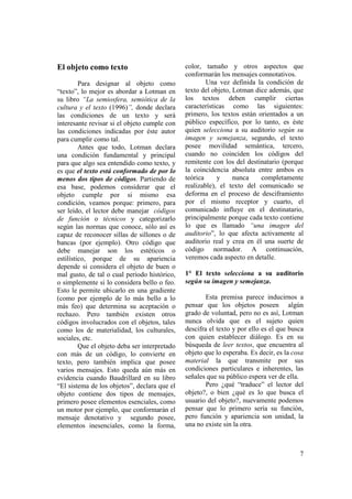 El objeto como texto                           color, tamaño y otros aspectos que
                                               conformarán los mensajes connotativos.
         Para designar al objeto como                  Una vez definida la condición de
“texto”, lo mejor es abordar a Lotman en       texto del objeto, Lotman dice además, que
su libro “La semiosfera, semiótica de la       los textos deben cumplir ciertas
cultura y el texto (1996)”, donde declara      características como las siguientes:
las condiciones de un texto y será             primero, los textos están orientados a un
interesante revisar si el objeto cumple con    público específico, por lo tanto, es éste
las condiciones indicadas por éste autor       quien selecciona a su auditorio según su
para cumplir como tal.                         imagen y semejanza, segundo, el texto
         Antes que todo, Lotman declara        posee movilidad semántica, tercero,
una condición fundamental y principal          cuando no coinciden los códigos del
para que algo sea entendido como texto, y      remitente con los del destinatario (porque
es que el texto está conformado de por lo      la coincidencia absoluta entre ambos es
menos dos tipos de códigos. Partiendo de       teórica     y     nunca    completamente
esa base, podemos considerar que el            realizable), el texto del comunicado se
objeto cumple por si mismo esa                 deforma en el proceso de desciframiento
condición, veamos porque: primero, para        por el mismo receptor y cuarto, el
ser leído, el lector debe manejar códigos      comunicado influye en el destinatario,
de función o técnicos y categorizarlo          principalmente porque cada texto contiene
según las normas que conoce, sólo así es       lo que es llamado “una imagen del
capaz de reconocer sillas de sillones o de     auditorio”, lo que afecta activamente al
bancas (por ejemplo). Otro código que          auditorio real y crea en él una suerte de
debe manejar son los estéticos o               código normador. A continuación,
estilístico, porque de su apariencia           veremos cada aspecto en detalle.
depende si considera el objeto de buen o
mal gusto, de tal o cual periodo histórico,    1° El texto selecciona a su auditorio
o simplemente si lo considera bello o feo.     según su imagen y semejanza.
Esto le permite ubicarlo en una gradiente
(como por ejemplo de lo más bello a lo                 Esta premisa parece inducirnos a
más feo) que determina su aceptación o         pensar que los objetos poseen algún
rechazo. Pero también existen otros            grado de voluntad, pero no es así, Lotman
códigos involucrados con el objetos, tales     nunca olvida que es el sujeto quien
como los de materialidad, los culturales,      descifra el texto y por ello es el que busca
sociales, etc.                                 con quien establecer diálogo. Es en su
         Que el objeto deba ser interpretado   búsqueda de leer textos, que encuentra al
con más de un código, lo convierte en          objeto que lo esperaba. Es decir, es la cosa
texto, pero también implica que posee          material la que transmite por sus
varios mensajes. Esto queda aún más en         condiciones particulares e inherentes, las
evidencia cuando Baudrillard en su libro       señales que su público espera ver de ella.
“El sistema de los objetos”, declara que el            Pero ¿qué “traduce” el lector del
objeto contiene dos tipos de mensajes,         objeto?, o bien ¿qué es lo que busca el
primero posee elementos esenciales, como       usuario del objeto?, nuevamente podemos
un motor por ejemplo, que conformarán el       pensar que lo primero sería su función,
mensaje denotativo y segundo posee,            pero función y apariencia son unidad, la
elementos inesenciales, como la forma,         una no existe sin la otra.



                                                                                         7
 