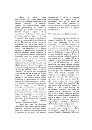 Pero,       si     como        vimos   entonces de sí mismo, ni tampoco
anteriormente, todo objeto puede tener         necesariamente del creador o de su
una función, entonces dependería de su         producción, sino que al igual que
totalidad “traducible”. Sin embargo,           cualquier texto cultural, pertenece al
tampoco esta fórmula resulta simple,           código con el cual el usuario o lector los
porque generalmente la técnica o               decodifica. Eso nos lleva a la segunda
tecnología que lo hace funcionar, que          característica.
determina lo que se espera de él, se
encuentra en muchos casos oculta tras su       2° El texto posee movilidad semántica
estructura exterior, que es la que
“contiene” a esta técnica o tecnología y              Siguiendo esta idea, emerge una
que es, en consecuencia lo que finalmente      segunda condición de Lotman para el
se lee. El objeto es entonces un texto         texto: Otra peculiaridad de los textos
dependiente del sujeto que percibe y           (culturales) —su movilidad semántica—es
traduce contenido y continente al mismo        decir, que el mismo texto puede proporcionar
tiempo. Para Braudillard en el objeto          a sus distintos consumidores una información
industrial, (y personalmente creo que en el    diferente. Sirva aquí también el ejemplo
artesanal también), ambos mensajes (el         que nos da Lotman; el lector moderno de
exterior y lo interior técnico o tecnema) se   un texto sagrado del Medioevo descifra la
conforman como una unidad sistémica,           semántica reuniendo códigos diferentes de
que se convierte en un solo mensaje,           los usados por el creador del texto.
situación indivisible para el lector, porque   Además, cambia igualmente el tipo de
ambos se requieren, son dependientes y se      texto: en el sistema de su creador
adaptan entre sí. “El nivel tecnológico no     pertenecía a los textos sagrados, mientras
es una autonomía estructural tal que los       que en el sistema del lector pertenece a los
“hechos de palabra” (aquí, el objeto           artísticos (Lozano, 1998). Es el objeto un
“hablado”) no tengan más importancia           texto que apela a las competencias de cada
en un análisis de los objetos que la que       lector. Para Rafael Echeverría esto
tienen en el análisis de los hechos            correspondería al primer principio en el
lingüísticos. Si el hecho de pronunciar la r   papel del observador: “No sabemos cómo
arrastrada o guturalmente no cambia            las cosas son. Sólo sabemos cómo las
nada en el sistema del lenguaje, es decir,     observamos o cómo las interpretamos.
si el sentido de connotación no pone para      Vivimos en mundos interpretativos”. De
nada en peligro a las estructuras              esta forma, cada ser humano “busca” su
denotadas, la connotación de objeto, por       objeto, y cada objeto contiene las
su parte, afecta y altera sensiblemente a      propiedades “buscadas” por cada ser
las estructuras técnicas. A diferencia de la   humano que le “corresponde”. Al igual
lengua, la tecnología no constituye un         que el texto escrito, cualquier artefacto
sistema estable. Al contrario de los           creado será semánticamente interpretado
monemas y de los fonemas, los tecnemas         según su época y por la intención del
se         hallan        en        evolución   lector, pudiendo ser una significación
continua”.(Baudrillard,1969).                  arqueológica,     artística,   patrimonial,
        Esto hace que los elementos            afectiva, funcional o cualquier otra.
componentes del sistema objeto posean                  La movilidad semántica se observa
movilidad semántica, el mismo objeto           de manera muy patente en el objeto,
puede tener entonces distintos significados    especialmente cuando lo vemos en su
al momento de ser leído. No depende            relación función- efectividad. Sobre esta


                                                                                         8
 