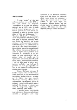 conectarlo en su dimensión semántica
Introducción:                                  como texto, por último, esta visión del
                                               objeto como texto, nos conducirá a
        El tema “objeto” ha sido una           algunos pensamientos sobre su sentido
reflexión constante para mi éste 2008, no      cultural, lo que desde luego, sólo
solo     por     cursar    la     asignatura   considerará algunos puntos, ya que
“Antropología de las cosas que producen        abordar todos los aspectos semántico-
palabras” en la UACH, que sin duda             culturales del objeto no sólo sería
motivó muchas preguntas, sino que              imposible, sino que además innecesario.
también porque tuve que realizar dos
asignaturas en donde se abordaba el tema
objeto (“Taller de fundamentos I”, y
“Semiótica del objeto” en la UBB), una
desde una perspectiva fenomenológica y
otra desde un enfoque semántico. Estas
dos formas de abordarlo me resultó
complejo y confuso, porque el nexo entre
lo fenomenológico y lo semántico no me
parecía tan claro. La posible respuesta a
este problema, se presentó por medio de la
idea del texto propuesto por Lotman, en
donde el objeto que es percibido en el
fenómeno, es incorporado al ser por
medio de una interpretación que le
permite entrar al mundo de los
significados, pero entrar al mundo de la
razón, implica transformación conceptual,
y por ello debe pagar un precio, sufrir
cambios profundos que incluyen lo
percibido y al sujeto que lo percibe, pero
sólo de ésta forma se le está permitido
comunicar su existencia.
        Estamos hablando entonces, de
hombre y objeto como unidad sistémica,
donde interactúan no sólo en su dimensión
personal del sentirse, crearse y recrearse
en el objeto, sino que también
identificarse, ubicarse y definirse social y
culturalmente. Esto no parece nuevo, sin
embargo, ¿cómo se observa en la práctica
cultural?. Este informe es entonces, una
suma de divagaciones, espero más o
menos coherentes, sobre el tema.
        El artículo iniciará reflexionando
en el objeto en su dimensión de fenómeno
sensorial y perceptivo, para luego



                                                                                    3
 